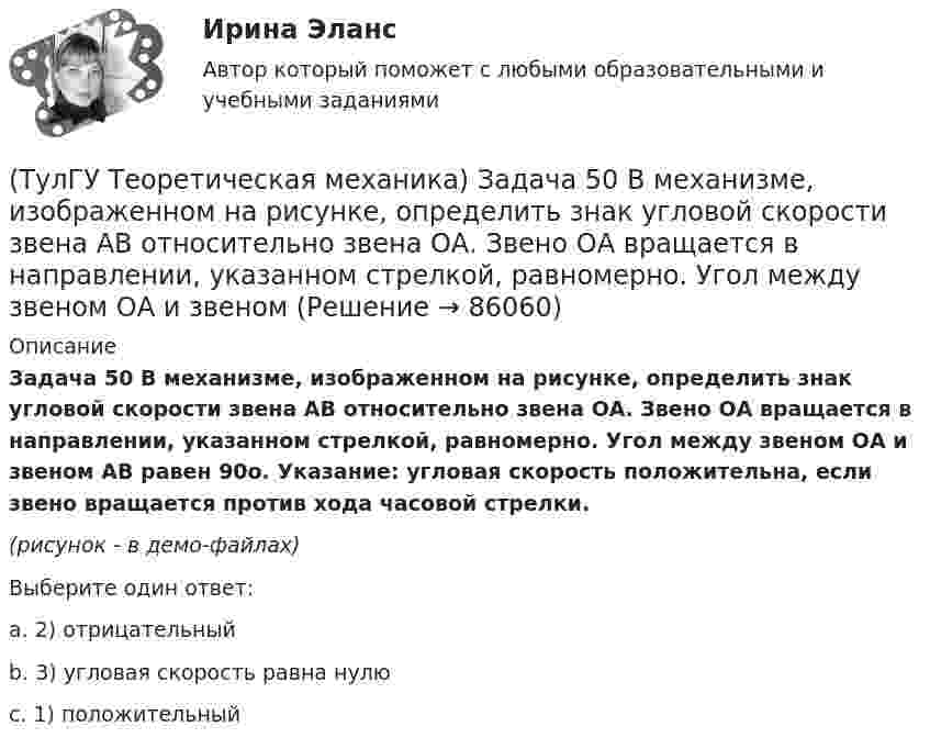     
            Описание
            Задача 50 В механизме, изображенном на рисунке, определить знак угловой скорости звена АВ относительно звена ОА. Звено ОА вращается в направлении, указанном стрелкой, равномерно. Угол между звеном ОА и звеном АВ равен 90о. Указание: угловая скорость положительна, если звено вращается против хода часовой стрелки.(рисунок - в демо-файлах)Выберите один ответ:a. 2) отрицательныйb. 3) угловая скорость равна нулюc. 1) положительный   
            
            
            (ТулГУ Теоретическая механика) Задача 4 Перемещения твердого тела с неподвижной точкой из одного положения в другое называются конечными поворотами. Какие из приведенных ниже утверждений неверные?(ТулГУ Теоретическая механика) Задача 50 В механизме, изображенном на рисунке, определить знак угловой скорости звена АВ относительно звена ОА. Звено ОА вращается в направлении, указанном стрелкой, равномерно. Угол между звеном ОА и звеном (ТулГУ Теоретическая механика) Задача 51 Определить знак угловой скорости шатуна АВ, если кривошип ОА вращается ускоренно в направлении, указанном стрелкой. Шатун вставлен в прорезь цилиндра 1, имеющего неподвижную ось вращения О1. Угол между(ТулГУ Теоретическая механика) Задача 55 Определить знак угловой скорости звена АВ в положении механизма, изображённом на рисунке. Звено ОА вращается в направлении, указанном стрелкой, равномерно. Угол между звеном ОА и звеном АВ равен 90о. (ТулГУ Теоретическая механика) Задача 56. Точка М движется согласно уравнениям x = x(t), y = y(t), z = z(t) относительно системы отсчёта Oxyz , которая известным образом движется относительно неподвижной системы отсчёта O1x1 y1z1. Укажите формулы(ТулГУ Теоретическая механика) Задача 58. Точка М движется относительно системы отсчёта Oxyz, которая известным образом движется относительно неподвижной системы отсчёта O1x1 y1z1. В каких из приведённых в списке ответов случаев кориолисово ускорение(ТулГУ Теоретическая механика) Задача 59. На представленных рисунках точка М движется относительно тела А, которое также совершает определенное движение. В каких случаях ускорение Кориолиса точки М равно нулю?(ТулГУ Теоретическая механика) Задача 3 Кривошип ОА, вращающийся с постоянной угловой скоростью вокруг оси О, приводит в движение ползун В с помощью шатуна АВ. Точка А - полюс. Многоугольник ускорений, построенный для точки В, приведён на рисунке. (ТулГУ Теоретическая механика) Задача 40 Какие из приведённых в списке ответов формул можно использовать для вычисления скорости V произвольной точки M (x, y, z) твердого тела, совершающего сферическое движение, если заданы уравнения движения (ТулГУ Теоретическая механика) Задача 40 Определить, в каких случаях невозможно равновесие балки АВ, загруженной силой F. Весом балки и трением пренебречь. а) б) в) г) (ТулГУ Теоретическая механика) Задача 41 Стержень движется так, что скользит своими концами по двум взаимно перпендикулярным направляющим. Как называется кривая, которая является неподвижной центроидой стержня?(ТулГУ Теоретическая механика) Задача 43 Кривошипно-ползунные механизмы отличаются длиной шатуна. Кривошип вращается с постоянной угловой скоростью. Указать, в каком из механизмов угловая скорость шатуна в данный момент наибольшая?(ТулГУ Теоретическая механика) Задача 44 Положение твёрдого тела с одной неподвижной точкой можно задать с помощью углов Эйлера. При вращении вокруг какой из осей изменяется угол собственного вращения? (ТулГУ Теоретическая механика) Задача 48 Твёрдое тело вращается вокруг неподвижной точки О с угловой скоростью ω. По какой из приведённых в списке ответов формул следует вычислять проекцию скорости точки М(x, y, z) на ось Oy?