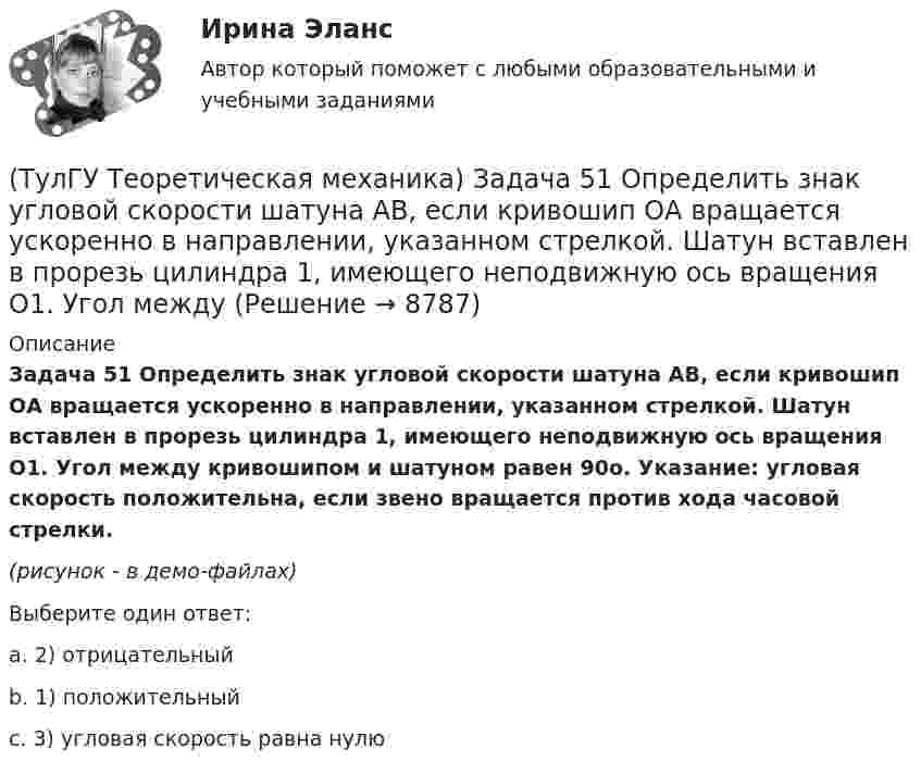     
          Описание
          Задача 51 Определить знак угловой скорости шатуна АВ, если кривошип ОА вращается ускоренно в направлении, указанном стрелкой. Шатун вставлен в прорезь цилиндра 1, имеющего неподвижную ось вращения О1. Угол между кривошипом и шатуном равен 90о. Указание: угловая скорость положительна, если звено вращается против хода часовой стрелки.(рисунок - в демо-файлах)Выберите один ответ:a. 2) отрицательныйb. 1) положительныйc. 3) угловая скорость равна нулю  
            
            
            (ТулГУ Теоретическая механика) Задача 50 В механизме, изображенном на рисунке, определить знак угловой скорости звена АВ относительно звена ОА. Звено ОА вращается в направлении, указанном стрелкой, равномерно. Угол между звеном ОА и звеном (ТулГУ Теоретическая механика) Задача 51 Определить знак угловой скорости шатуна АВ, если кривошип ОА вращается ускоренно в направлении, указанном стрелкой. Шатун вставлен в прорезь цилиндра 1, имеющего неподвижную ось вращения О1. Угол между(ТулГУ Теоретическая механика) Задача 55 Определить знак угловой скорости звена АВ в положении механизма, изображённом на рисунке. Звено ОА вращается в направлении, указанном стрелкой, равномерно. Угол между звеном ОА и звеном АВ равен 90о. (ТулГУ Теоретическая механика) Задача 56. Точка М движется согласно уравнениям x = x(t), y = y(t), z = z(t) относительно системы отсчёта Oxyz , которая известным образом движется относительно неподвижной системы отсчёта O1x1 y1z1. Укажите формулы(ТулГУ Теоретическая механика) Задача 58. Точка М движется относительно системы отсчёта Oxyz, которая известным образом движется относительно неподвижной системы отсчёта O1x1 y1z1. В каких из приведённых в списке ответов случаев кориолисово ускорение(ТулГУ Теоретическая механика) Задача 59. На представленных рисунках точка М движется относительно тела А, которое также совершает определенное движение. В каких случаях ускорение Кориолиса точки М равно нулю?(ТулГУ Теоретическая механика) Задача 5 Пусть (F₁,F₂,...,Fₙ)  - система сил, расположенных в плоскости Oxy параллельно оси Oy. Можно ли утверждать, что данная система сил является уравновешенной, если ∑MA(Fi) = 0, ∑MB(Fi) = 0, где А и В -(ТулГУ Теоретическая механика) Задача 40 Какие из приведённых в списке ответов формул можно использовать для вычисления скорости V произвольной точки M (x, y, z) твердого тела, совершающего сферическое движение, если заданы уравнения движения (ТулГУ Теоретическая механика) Задача 40 Определить, в каких случаях невозможно равновесие балки АВ, загруженной силой F. Весом балки и трением пренебречь. а) б) в) г) (ТулГУ Теоретическая механика) Задача 41 Стержень движется так, что скользит своими концами по двум взаимно перпендикулярным направляющим. Как называется кривая, которая является неподвижной центроидой стержня?(ТулГУ Теоретическая механика) Задача 43 Кривошипно-ползунные механизмы отличаются длиной шатуна. Кривошип вращается с постоянной угловой скоростью. Указать, в каком из механизмов угловая скорость шатуна в данный момент наибольшая?(ТулГУ Теоретическая механика) Задача 44 Положение твёрдого тела с одной неподвижной точкой можно задать с помощью углов Эйлера. При вращении вокруг какой из осей изменяется угол собственного вращения? (ТулГУ Теоретическая механика) Задача 48 Твёрдое тело вращается вокруг неподвижной точки О с угловой скоростью ω. По какой из приведённых в списке ответов формул следует вычислять проекцию скорости точки М(x, y, z) на ось Oy?(ТулГУ Теоретическая механика) Задача 4 В каком из указанных случаев ∑MA(Fi) = 0, ∑MB(Fi) = 0 являются достаточными для равновесия системы параллельных сил (F₁,F₂,...,Fₙ) , расположенной в плоскости xOy?