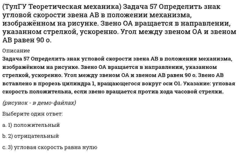     
          Описание
          Задача 62 В системе, изображенной на рисунке, катушка 3 может катиться по наклонной плоскости без скольжения. В какую сторону будет двигаться груз 1, если катушка скатывается по наклонной плоскости?(рисунок - в демо-файлах)Выберите один ответ:a. 2) внизb. 1) вверх c. 3) останется на месте  
            
            
            (ТулГУ Теоретическая механика) Задача 62 В системе, изображенной на рисунке, катушка 3 может катиться по наклонной плоскости без скольжения. В какую сторону будет двигаться груз 1, если катушка скатывается по наклонной плоскости?(ТулГУ Теоретическая механика) Зубчатые колеса 1, 2, 3 и 4, находящиеся в зацеплении, имеют неподвижные оси вращения. Радиусы колёс удовлетворяют соотношению: R1 > R2 > R3 > R4. Какая из точек A, B, C или D имеет наибольшее вращательное ускорение?(ТулГУ Теоретическая механика) Интегрирования какого вида уравнений нельзя провести обычными методами?ТулГУ Теоретическая механика > Итоговый тест (часть 1 статика, кинематика) (ответы на тест)ТулГУ Теоретическая механика > Итоговый тест (часть 2 динамика) (ответы на тест)(ТулГУ Теоретическая механика) Каково число уравнений, выражающих принцип Даламбера для произвольной плоской системы параллельных сил?(ТулГУ Теоретическая механика) Какое движение получается в результате сложения двух вращательных движений, происходящих вокруг пересекающихся осей?(ТулГУ Теоретическая механика) Задача 2 Кривошип ОА, вращающийся с постоянной угловой скоростью вокруг оси О, приводит в движение ползун В с помощью шатуна АВ. Точка А - полюс. Многоугольник ускорений, построенный для точки В, приведён на рисунке. (ТулГУ Теоретическая механика) Задача 2 Сформируйте условия равновесия пространственной системы сил (F1,F2,…,Fn), параллельных оси Oy.(ТулГУ Теоретическая механика) Задача 30 Твердое тело одновременно участвует в двух вращательных движениях, происходящих вокруг пересекающихся осей. Каким является результирующее движение?(ТулГУ Теоретическая механика) Задача 33 Убедитесь в том, что плоская конструкция АВС является статически неопределимой. Какую связь нужно поставить в точке С вместо цилиндрического шарнира для того, чтобы конструкция осталась геометрически(ТулГУ Теоретическая механика) Задача 36 Известно, что положение твёрдого тела будет вполне определено, если задать координаты трёх его точек A, B и С, не лежащих на одной прямой. Сколько среди этих координат независимых величин, если точка А тела(ТулГУ Теоретическая механика) Задача 37 Известно, что положение свободного твёрдого тела будет вполне определено, если задать координаты трёх его точек A, B и С, не лежащих на одной прямой. Сколько среди этих координат независимых величин?(ТулГУ Теоретическая механика) Задача 4 Кривошип ОА, вращающийся с постоянной угловой скоростью вокруг оси О, приводит в движение ползун В с помощью шатуна АВ. Точка А - полюс. Многоугольник ускорений, построенный для точки В, приведён на рисунке. 