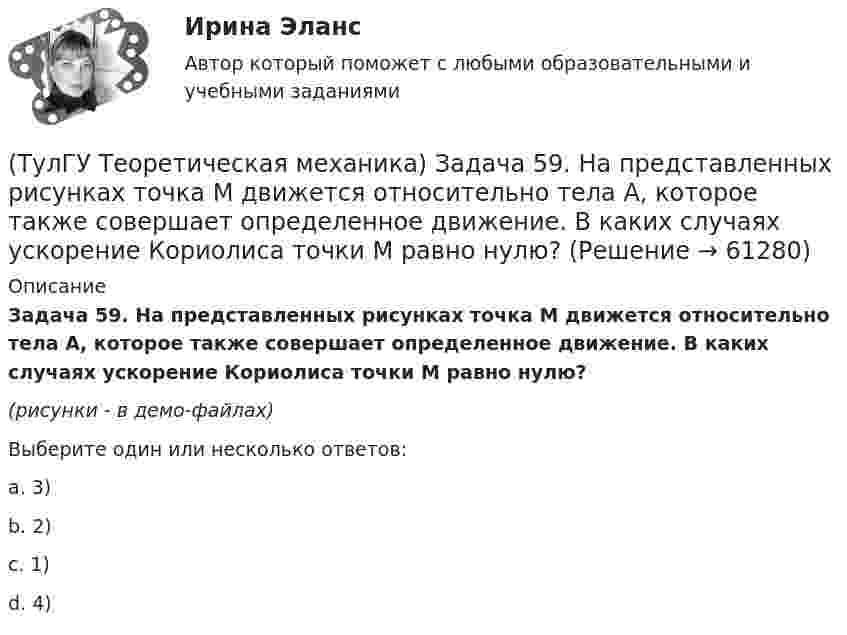    
            Описание
            Задача 59. На представленных рисунках точка М движется относительно тела А, которое также совершает определенное движение. В каких случаях ускорение Кориолиса точки М равно нулю?(рисунки - в демо-файлах)Выберите один или несколько ответов:a. 3) b. 2)c. 1) d. 4)    
            
            
            (ТулГУ Теоретическая механика) Задача 58. Точка М движется относительно системы отсчёта Oxyz, которая известным образом движется относительно неподвижной системы отсчёта O1x1 y1z1. В каких из приведённых в списке ответов случаев кориолисово ускорение(ТулГУ Теоретическая механика) Задача 59. На представленных рисунках точка М движется относительно тела А, которое также совершает определенное движение. В каких случаях ускорение Кориолиса точки М равно нулю?(ТулГУ Теоретическая механика) Задача 5 Пусть (F₁,F₂,...,Fₙ)  - система сил, расположенных в плоскости Oxy параллельно оси Oy. Можно ли утверждать, что данная система сил является уравновешенной, если ∑MA(Fi) = 0, ∑MB(Fi) = 0, где А и В -(ТулГУ Теоретическая механика) Задача 60 Определить знак угловой скорости звена АВ относительно звена ОА в положении механизма, изображённом на рисунке. Звено ОА вращается в направлении, указанном стрелкой, замедленно. Угол между звеном ОА и звеном(ТулГУ Теоретическая механика) Задача 61 В системе, изображенной на рисунке, катушка 3 может катиться по наклонной плоскости без скольжения. В какую сторону покатится катушка при опускании груза 1?(ТулГУ Теоретическая механика) Задача 64 В системе, изображенной на рисунке, катушка 3 может катиться по наклонной плоскости без скольжения. Какая скорость больше по величине: скорость груза 1 или скорость центра катушки?(ТулГУ Теоретическая механика) Задача 65 В системе, изображенной на рисунке, катушка 3 может катиться по наклонной плоскость без скольжения. В какую сторону покатится катушка при опускании груза 1? (ТулГУ Теоретическая механика) Задача 44 Положение твёрдого тела с одной неподвижной точкой можно задать с помощью углов Эйлера. При вращении вокруг какой из осей изменяется угол собственного вращения? (ТулГУ Теоретическая механика) Задача 48 Твёрдое тело вращается вокруг неподвижной точки О с угловой скоростью ω. По какой из приведённых в списке ответов формул следует вычислять проекцию скорости точки М(x, y, z) на ось Oy?(ТулГУ Теоретическая механика) Задача 4 В каком из указанных случаев ∑MA(Fi) = 0, ∑MB(Fi) = 0 являются достаточными для равновесия системы параллельных сил (F₁,F₂,...,Fₙ) , расположенной в плоскости xOy?(ТулГУ Теоретическая механика) Задача 4 Перемещения твердого тела с неподвижной точкой из одного положения в другое называются конечными поворотами. Какие из приведенных ниже утверждений неверные?(ТулГУ Теоретическая механика) Задача 50 В механизме, изображенном на рисунке, определить знак угловой скорости звена АВ относительно звена ОА. Звено ОА вращается в направлении, указанном стрелкой, равномерно. Угол между звеном ОА и звеном (ТулГУ Теоретическая механика) Задача 51 Определить знак угловой скорости шатуна АВ, если кривошип ОА вращается ускоренно в направлении, указанном стрелкой. Шатун вставлен в прорезь цилиндра 1, имеющего неподвижную ось вращения О1. Угол между(ТулГУ Теоретическая механика) Задача 55 Определить знак угловой скорости звена АВ в положении механизма, изображённом на рисунке. Звено ОА вращается в направлении, указанном стрелкой, равномерно. Угол между звеном ОА и звеном АВ равен 90о. 