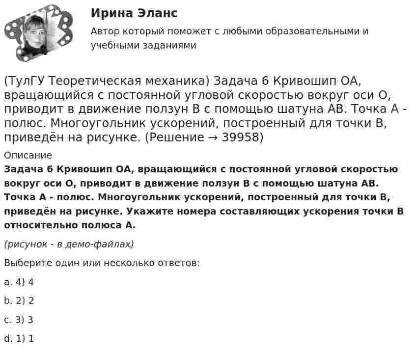     
          Описание
          Задача 6 Кривошип ОА, вращающийся с постоянной угловой скоростью вокруг оси О, приводит в движение ползун В с помощью шатуна АВ. Точка А - полюс. Многоугольник ускорений, построенный для точки В, приведён на рисунке. Укажите номера составляющих ускорения точки В относительно полюса А. (рисунок - в демо-файлах)Выберите один или несколько ответов:a. 4) 4b. 2) 2c. 3) 3d. 1) 1  
            
            
            (ТулГУ Теоретическая механика) Задача 68 В системе, изображенной на рисунке, катушка 3 может катиться по наклонной плоскости без скольжения. Малый радиус катушки вдвое меньше большого. Какая скорость больше по величине: скорость груза 1 или скорость(ТулГУ Теоретическая механика) Задача 6 Кривошип ОА, вращающийся с постоянной угловой скоростью вокруг оси О, приводит в движение ползун В с помощью шатуна АВ. Точка А - полюс. Многоугольник ускорений, построенный для точки В, приведён на рисунке.(ТулГУ Теоретическая механика)  Задача 6 Сформируйте условия равновесия сил (F1,F2,...,Fn) , расположенных в плоскости zOx.(ТулГУ Теоретическая механика) Задача 6 Укажите корректное продолжение: Условия равновесия деформируемого тела некоторой формы и размеров, находящегося под действием некоторой системы сил, являются ...(ТулГУ Теоретическая механика) Задача 7. В кривошипно-шатунном механизме кривошип ОА, вращающийся вокруг неподвижной оси О, передаёт движение с помощью шатуна АВ ползуну В, перемещающемуся по прямолинейным направляющим. Разложите (ТулГУ Теоретическая механика) Задача 8 Система сил (F₁,F₂,...,Fₙ), параллельных оси Oz, такова, что ∑Fiz ≠ 0.Можно ли уравновесить эту систему сил:(ТулГУ Теоретическая механика) Задача 9 Конус 1 катится без скольжения по неподвижной плоскости 2 так, что его вершина О остаётся неподвижной. Сколько степеней свободы имеет конус(ТулГУ Теоретическая механика) Задача 58. Точка М движется относительно системы отсчёта Oxyz, которая известным образом движется относительно неподвижной системы отсчёта O1x1 y1z1. В каких из приведённых в списке ответов случаев кориолисово ускорение(ТулГУ Теоретическая механика) Задача 59. На представленных рисунках точка М движется относительно тела А, которое также совершает определенное движение. В каких случаях ускорение Кориолиса точки М равно нулю?(ТулГУ Теоретическая механика) Задача 5 Пусть (F₁,F₂,...,Fₙ)  - система сил, расположенных в плоскости Oxy параллельно оси Oy. Можно ли утверждать, что данная система сил является уравновешенной, если ∑MA(Fi) = 0, ∑MB(Fi) = 0, где А и В -(ТулГУ Теоретическая механика) Задача 60 Определить знак угловой скорости звена АВ относительно звена ОА в положении механизма, изображённом на рисунке. Звено ОА вращается в направлении, указанном стрелкой, замедленно. Угол между звеном ОА и звеном(ТулГУ Теоретическая механика) Задача 61 В системе, изображенной на рисунке, катушка 3 может катиться по наклонной плоскости без скольжения. В какую сторону покатится катушка при опускании груза 1?(ТулГУ Теоретическая механика) Задача 64 В системе, изображенной на рисунке, катушка 3 может катиться по наклонной плоскости без скольжения. Какая скорость больше по величине: скорость груза 1 или скорость центра катушки?(ТулГУ Теоретическая механика) Задача 65 В системе, изображенной на рисунке, катушка 3 может катиться по наклонной плоскость без скольжения. В какую сторону покатится катушка при опускании груза 1? 