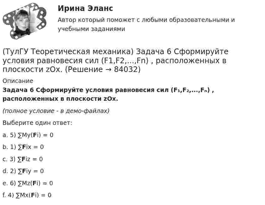     
            Описание
             Задача 6 Сформируйте условия равновесия сил (F₁,F₂,...,Fₙ) , расположенных в плоскости zOx.(полное условие - в демо-файлах)Выберите один ответ:a. 5) ∑My(Fi) = 0b. 1) ∑Fix = 0c. 3) ∑Fiz = 0d. 2) ∑Fiy = 0e. 6) ∑Mz(Fi) = 0f. 4) ∑Mx(Fi) = 0   
            
            
            (ТулГУ Теоретическая механика) Задача 6 Кривошип ОА, вращающийся с постоянной угловой скоростью вокруг оси О, приводит в движение ползун В с помощью шатуна АВ. Точка А - полюс. Многоугольник ускорений, построенный для точки В, приведён на рисунке.(ТулГУ Теоретическая механика)  Задача 6 Сформируйте условия равновесия сил (F1,F2,...,Fn) , расположенных в плоскости zOx.(ТулГУ Теоретическая механика) Задача 6 Укажите корректное продолжение: Условия равновесия деформируемого тела некоторой формы и размеров, находящегося под действием некоторой системы сил, являются ...(ТулГУ Теоретическая механика) Задача 7. В кривошипно-шатунном механизме кривошип ОА, вращающийся вокруг неподвижной оси О, передаёт движение с помощью шатуна АВ ползуну В, перемещающемуся по прямолинейным направляющим. Разложите (ТулГУ Теоретическая механика) Задача 8 Система сил (F₁,F₂,...,Fₙ), параллельных оси Oz, такова, что ∑Fiz ≠ 0.Можно ли уравновесить эту систему сил:(ТулГУ Теоретическая механика) Задача 9 Конус 1 катится без скольжения по неподвижной плоскости 2 так, что его вершина О остаётся неподвижной. Сколько степеней свободы имеет конус(ТулГУ Теоретическая механика) Задача 9 Силовой многоугольник, построенный из сходящихся сил (F1,F2,F3), изображён на рисунке. Является ли данная система сил уравновешенной?(ТулГУ Теоретическая механика) Задача 59. На представленных рисунках точка М движется относительно тела А, которое также совершает определенное движение. В каких случаях ускорение Кориолиса точки М равно нулю?(ТулГУ Теоретическая механика) Задача 5 Пусть (F₁,F₂,...,Fₙ)  - система сил, расположенных в плоскости Oxy параллельно оси Oy. Можно ли утверждать, что данная система сил является уравновешенной, если ∑MA(Fi) = 0, ∑MB(Fi) = 0, где А и В -(ТулГУ Теоретическая механика) Задача 60 Определить знак угловой скорости звена АВ относительно звена ОА в положении механизма, изображённом на рисунке. Звено ОА вращается в направлении, указанном стрелкой, замедленно. Угол между звеном ОА и звеном(ТулГУ Теоретическая механика) Задача 61 В системе, изображенной на рисунке, катушка 3 может катиться по наклонной плоскости без скольжения. В какую сторону покатится катушка при опускании груза 1?(ТулГУ Теоретическая механика) Задача 64 В системе, изображенной на рисунке, катушка 3 может катиться по наклонной плоскости без скольжения. Какая скорость больше по величине: скорость груза 1 или скорость центра катушки?(ТулГУ Теоретическая механика) Задача 65 В системе, изображенной на рисунке, катушка 3 может катиться по наклонной плоскость без скольжения. В какую сторону покатится катушка при опускании груза 1? (ТулГУ Теоретическая механика) Задача 66 В системе, изображенной на рисунке, катушка 3 может катиться по наклонной плоскости без скольжения. В какую сторону будет двигаться груз 1, если катушка скатывается по наклонной плоскости?