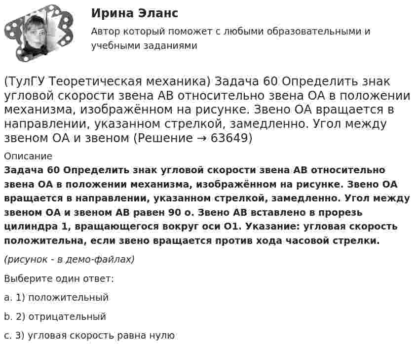     
            Описание
            Задача 60 Определить знак угловой скорости звена АВ относительно звена ОА в положении механизма, изображённом на рисунке. Звено ОА вращается в направлении, указанном стрелкой, замедленно. Угол между звеном ОА и звеном АВ равен 90 о. Звено АВ вставлено в прорезь цилиндра 1, вращающегося вокруг оси O1. Указание: угловая скорость положительна, если звено вращается против хода часовой стрелки.(рисунок - в демо-файлах)Выберите один ответ:a. 1) положительныйb. 2) отрицательныйc. 3) угловая скорость равна нулю   
            
            
            (ТулГУ Теоретическая механика) Задача 5 Пусть (F₁,F₂,...,Fₙ)  - система сил, расположенных в плоскости Oxy параллельно оси Oy. Можно ли утверждать, что данная система сил является уравновешенной, если ∑MA(Fi) = 0, ∑MB(Fi) = 0, где А и В -(ТулГУ Теоретическая механика) Задача 60 Определить знак угловой скорости звена АВ относительно звена ОА в положении механизма, изображённом на рисунке. Звено ОА вращается в направлении, указанном стрелкой, замедленно. Угол между звеном ОА и звеном(ТулГУ Теоретическая механика) Задача 61 В системе, изображенной на рисунке, катушка 3 может катиться по наклонной плоскости без скольжения. В какую сторону покатится катушка при опускании груза 1?(ТулГУ Теоретическая механика) Задача 64 В системе, изображенной на рисунке, катушка 3 может катиться по наклонной плоскости без скольжения. Какая скорость больше по величине: скорость груза 1 или скорость центра катушки?(ТулГУ Теоретическая механика) Задача 65 В системе, изображенной на рисунке, катушка 3 может катиться по наклонной плоскость без скольжения. В какую сторону покатится катушка при опускании груза 1? (ТулГУ Теоретическая механика) Задача 66 В системе, изображенной на рисунке, катушка 3 может катиться по наклонной плоскости без скольжения. В какую сторону будет двигаться груз 1, если катушка скатывается по наклонной плоскости?(ТулГУ Теоретическая механика) Задача 68 В системе, изображенной на рисунке, катушка 3 может катиться по наклонной плоскости без скольжения. Малый радиус катушки вдвое меньше большого. Какая скорость больше по величине: скорость груза 1 или скорость(ТулГУ Теоретическая механика) Задача 4 В каком из указанных случаев ∑MA(Fi) = 0, ∑MB(Fi) = 0 являются достаточными для равновесия системы параллельных сил (F₁,F₂,...,Fₙ) , расположенной в плоскости xOy?(ТулГУ Теоретическая механика) Задача 4 Перемещения твердого тела с неподвижной точкой из одного положения в другое называются конечными поворотами. Какие из приведенных ниже утверждений неверные?(ТулГУ Теоретическая механика) Задача 50 В механизме, изображенном на рисунке, определить знак угловой скорости звена АВ относительно звена ОА. Звено ОА вращается в направлении, указанном стрелкой, равномерно. Угол между звеном ОА и звеном (ТулГУ Теоретическая механика) Задача 51 Определить знак угловой скорости шатуна АВ, если кривошип ОА вращается ускоренно в направлении, указанном стрелкой. Шатун вставлен в прорезь цилиндра 1, имеющего неподвижную ось вращения О1. Угол между(ТулГУ Теоретическая механика) Задача 55 Определить знак угловой скорости звена АВ в положении механизма, изображённом на рисунке. Звено ОА вращается в направлении, указанном стрелкой, равномерно. Угол между звеном ОА и звеном АВ равен 90о. (ТулГУ Теоретическая механика) Задача 56. Точка М движется согласно уравнениям x = x(t), y = y(t), z = z(t) относительно системы отсчёта Oxyz , которая известным образом движется относительно неподвижной системы отсчёта O1x1 y1z1. Укажите формулы(ТулГУ Теоретическая механика) Задача 58. Точка М движется относительно системы отсчёта Oxyz, которая известным образом движется относительно неподвижной системы отсчёта O1x1 y1z1. В каких из приведённых в списке ответов случаев кориолисово ускорение