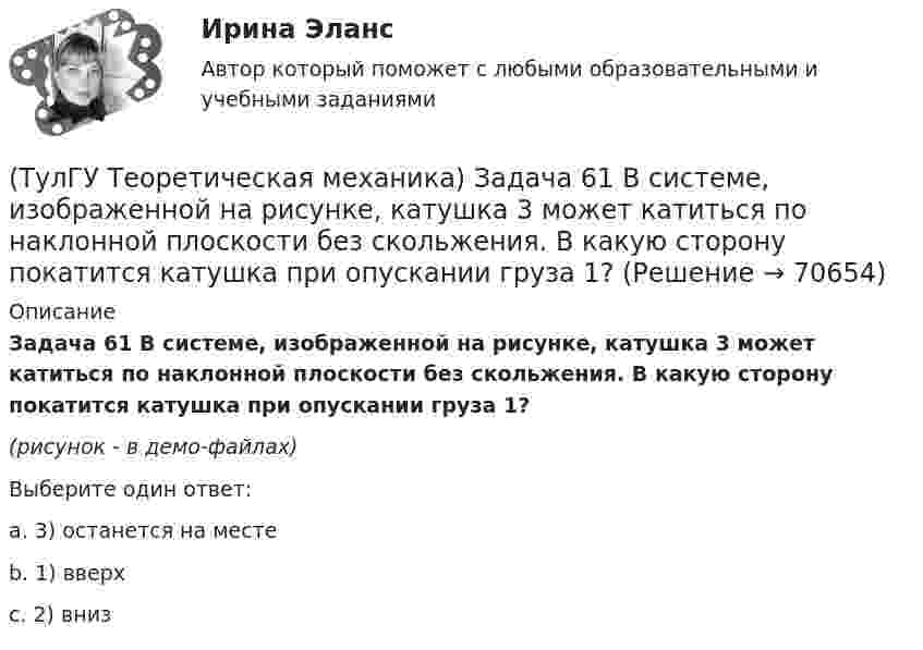     
            Описание
            Задача 61 В системе, изображенной на рисунке, катушка 3 может катиться по наклонной плоскости без скольжения. В какую сторону покатится катушка при опускании груза 1?(рисунок - в демо-файлах)Выберите один ответ:a. 3) останется на местеb. 1) вверхc. 2) вниз   
            
            
            (ТулГУ Теоретическая механика) Задача 60 Определить знак угловой скорости звена АВ относительно звена ОА в положении механизма, изображённом на рисунке. Звено ОА вращается в направлении, указанном стрелкой, замедленно. Угол между звеном ОА и звеном(ТулГУ Теоретическая механика) Задача 61 В системе, изображенной на рисунке, катушка 3 может катиться по наклонной плоскости без скольжения. В какую сторону покатится катушка при опускании груза 1?(ТулГУ Теоретическая механика) Задача 64 В системе, изображенной на рисунке, катушка 3 может катиться по наклонной плоскости без скольжения. Какая скорость больше по величине: скорость груза 1 или скорость центра катушки?(ТулГУ Теоретическая механика) Задача 65 В системе, изображенной на рисунке, катушка 3 может катиться по наклонной плоскость без скольжения. В какую сторону покатится катушка при опускании груза 1? (ТулГУ Теоретическая механика) Задача 66 В системе, изображенной на рисунке, катушка 3 может катиться по наклонной плоскости без скольжения. В какую сторону будет двигаться груз 1, если катушка скатывается по наклонной плоскости?(ТулГУ Теоретическая механика) Задача 68 В системе, изображенной на рисунке, катушка 3 может катиться по наклонной плоскости без скольжения. Малый радиус катушки вдвое меньше большого. Какая скорость больше по величине: скорость груза 1 или скорость(ТулГУ Теоретическая механика) Задача 6 Кривошип ОА, вращающийся с постоянной угловой скоростью вокруг оси О, приводит в движение ползун В с помощью шатуна АВ. Точка А - полюс. Многоугольник ускорений, построенный для точки В, приведён на рисунке.(ТулГУ Теоретическая механика) Задача 4 Перемещения твердого тела с неподвижной точкой из одного положения в другое называются конечными поворотами. Какие из приведенных ниже утверждений неверные?(ТулГУ Теоретическая механика) Задача 50 В механизме, изображенном на рисунке, определить знак угловой скорости звена АВ относительно звена ОА. Звено ОА вращается в направлении, указанном стрелкой, равномерно. Угол между звеном ОА и звеном (ТулГУ Теоретическая механика) Задача 51 Определить знак угловой скорости шатуна АВ, если кривошип ОА вращается ускоренно в направлении, указанном стрелкой. Шатун вставлен в прорезь цилиндра 1, имеющего неподвижную ось вращения О1. Угол между(ТулГУ Теоретическая механика) Задача 55 Определить знак угловой скорости звена АВ в положении механизма, изображённом на рисунке. Звено ОА вращается в направлении, указанном стрелкой, равномерно. Угол между звеном ОА и звеном АВ равен 90о. (ТулГУ Теоретическая механика) Задача 56. Точка М движется согласно уравнениям x = x(t), y = y(t), z = z(t) относительно системы отсчёта Oxyz , которая известным образом движется относительно неподвижной системы отсчёта O1x1 y1z1. Укажите формулы(ТулГУ Теоретическая механика) Задача 58. Точка М движется относительно системы отсчёта Oxyz, которая известным образом движется относительно неподвижной системы отсчёта O1x1 y1z1. В каких из приведённых в списке ответов случаев кориолисово ускорение(ТулГУ Теоретическая механика) Задача 59. На представленных рисунках точка М движется относительно тела А, которое также совершает определенное движение. В каких случаях ускорение Кориолиса точки М равно нулю?