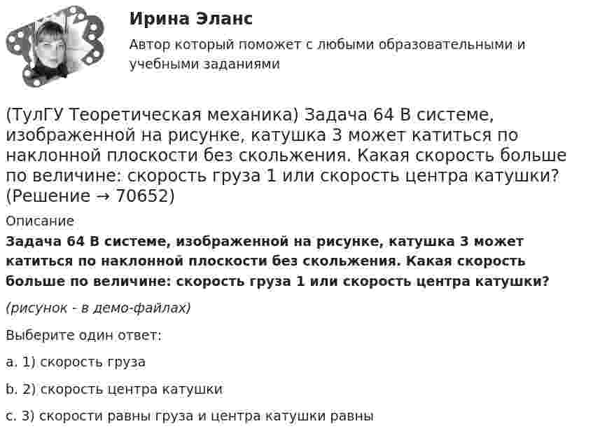     
            Описание
            Задача 64 В системе, изображенной на рисунке, катушка 3 может катиться по наклонной плоскости без скольжения. Какая скорость больше по величине: скорость груза 1 или скорость центра катушки?(рисунок - в демо-файлах)Выберите один ответ:a. 1) скорость грузаb. 2) скорость центра катушкиc. 3) скорости равны груза и центра катушки равны   
            
            
            (ТулГУ Теоретическая механика) Задача 61 В системе, изображенной на рисунке, катушка 3 может катиться по наклонной плоскости без скольжения. В какую сторону покатится катушка при опускании груза 1?(ТулГУ Теоретическая механика) Задача 64 В системе, изображенной на рисунке, катушка 3 может катиться по наклонной плоскости без скольжения. Какая скорость больше по величине: скорость груза 1 или скорость центра катушки?(ТулГУ Теоретическая механика) Задача 65 В системе, изображенной на рисунке, катушка 3 может катиться по наклонной плоскость без скольжения. В какую сторону покатится катушка при опускании груза 1? (ТулГУ Теоретическая механика) Задача 66 В системе, изображенной на рисунке, катушка 3 может катиться по наклонной плоскости без скольжения. В какую сторону будет двигаться груз 1, если катушка скатывается по наклонной плоскости?(ТулГУ Теоретическая механика) Задача 68 В системе, изображенной на рисунке, катушка 3 может катиться по наклонной плоскости без скольжения. Малый радиус катушки вдвое меньше большого. Какая скорость больше по величине: скорость груза 1 или скорость(ТулГУ Теоретическая механика) Задача 6 Кривошип ОА, вращающийся с постоянной угловой скоростью вокруг оси О, приводит в движение ползун В с помощью шатуна АВ. Точка А - полюс. Многоугольник ускорений, построенный для точки В, приведён на рисунке.(ТулГУ Теоретическая механика)  Задача 6 Сформируйте условия равновесия сил (F1,F2,...,Fn) , расположенных в плоскости zOx.(ТулГУ Теоретическая механика) Задача 50 В механизме, изображенном на рисунке, определить знак угловой скорости звена АВ относительно звена ОА. Звено ОА вращается в направлении, указанном стрелкой, равномерно. Угол между звеном ОА и звеном (ТулГУ Теоретическая механика) Задача 51 Определить знак угловой скорости шатуна АВ, если кривошип ОА вращается ускоренно в направлении, указанном стрелкой. Шатун вставлен в прорезь цилиндра 1, имеющего неподвижную ось вращения О1. Угол между(ТулГУ Теоретическая механика) Задача 55 Определить знак угловой скорости звена АВ в положении механизма, изображённом на рисунке. Звено ОА вращается в направлении, указанном стрелкой, равномерно. Угол между звеном ОА и звеном АВ равен 90о. (ТулГУ Теоретическая механика) Задача 56. Точка М движется согласно уравнениям x = x(t), y = y(t), z = z(t) относительно системы отсчёта Oxyz , которая известным образом движется относительно неподвижной системы отсчёта O1x1 y1z1. Укажите формулы(ТулГУ Теоретическая механика) Задача 58. Точка М движется относительно системы отсчёта Oxyz, которая известным образом движется относительно неподвижной системы отсчёта O1x1 y1z1. В каких из приведённых в списке ответов случаев кориолисово ускорение(ТулГУ Теоретическая механика) Задача 59. На представленных рисунках точка М движется относительно тела А, которое также совершает определенное движение. В каких случаях ускорение Кориолиса точки М равно нулю?(ТулГУ Теоретическая механика) Задача 5 Пусть (F₁,F₂,...,Fₙ)  - система сил, расположенных в плоскости Oxy параллельно оси Oy. Можно ли утверждать, что данная система сил является уравновешенной, если ∑MA(Fi) = 0, ∑MB(Fi) = 0, где А и В -