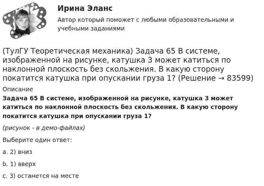     
            Описание
            Задача 65 В системе, изображенной на рисунке, катушка 3 может катиться по наклонной плоскость без скольжения. В какую сторону покатится катушка при опускании груза 1? (рисунок - в демо-файлах)Выберите один ответ:a. 2) вниз b. 1) вверх c. 3) останется на месте    
            
            
            (ТулГУ Теоретическая механика) Задача 64 В системе, изображенной на рисунке, катушка 3 может катиться по наклонной плоскости без скольжения. Какая скорость больше по величине: скорость груза 1 или скорость центра катушки?(ТулГУ Теоретическая механика) Задача 65 В системе, изображенной на рисунке, катушка 3 может катиться по наклонной плоскость без скольжения. В какую сторону покатится катушка при опускании груза 1? (ТулГУ Теоретическая механика) Задача 66 В системе, изображенной на рисунке, катушка 3 может катиться по наклонной плоскости без скольжения. В какую сторону будет двигаться груз 1, если катушка скатывается по наклонной плоскости?(ТулГУ Теоретическая механика) Задача 68 В системе, изображенной на рисунке, катушка 3 может катиться по наклонной плоскости без скольжения. Малый радиус катушки вдвое меньше большого. Какая скорость больше по величине: скорость груза 1 или скорость(ТулГУ Теоретическая механика) Задача 6 Кривошип ОА, вращающийся с постоянной угловой скоростью вокруг оси О, приводит в движение ползун В с помощью шатуна АВ. Точка А - полюс. Многоугольник ускорений, построенный для точки В, приведён на рисунке.(ТулГУ Теоретическая механика)  Задача 6 Сформируйте условия равновесия сил (F1,F2,...,Fn) , расположенных в плоскости zOx.(ТулГУ Теоретическая механика) Задача 6 Укажите корректное продолжение: Условия равновесия деформируемого тела некоторой формы и размеров, находящегося под действием некоторой системы сил, являются ...(ТулГУ Теоретическая механика) Задача 51 Определить знак угловой скорости шатуна АВ, если кривошип ОА вращается ускоренно в направлении, указанном стрелкой. Шатун вставлен в прорезь цилиндра 1, имеющего неподвижную ось вращения О1. Угол между(ТулГУ Теоретическая механика) Задача 55 Определить знак угловой скорости звена АВ в положении механизма, изображённом на рисунке. Звено ОА вращается в направлении, указанном стрелкой, равномерно. Угол между звеном ОА и звеном АВ равен 90о. (ТулГУ Теоретическая механика) Задача 56. Точка М движется согласно уравнениям x = x(t), y = y(t), z = z(t) относительно системы отсчёта Oxyz , которая известным образом движется относительно неподвижной системы отсчёта O1x1 y1z1. Укажите формулы(ТулГУ Теоретическая механика) Задача 58. Точка М движется относительно системы отсчёта Oxyz, которая известным образом движется относительно неподвижной системы отсчёта O1x1 y1z1. В каких из приведённых в списке ответов случаев кориолисово ускорение(ТулГУ Теоретическая механика) Задача 59. На представленных рисунках точка М движется относительно тела А, которое также совершает определенное движение. В каких случаях ускорение Кориолиса точки М равно нулю?(ТулГУ Теоретическая механика) Задача 5 Пусть (F₁,F₂,...,Fₙ)  - система сил, расположенных в плоскости Oxy параллельно оси Oy. Можно ли утверждать, что данная система сил является уравновешенной, если ∑MA(Fi) = 0, ∑MB(Fi) = 0, где А и В -(ТулГУ Теоретическая механика) Задача 60 Определить знак угловой скорости звена АВ относительно звена ОА в положении механизма, изображённом на рисунке. Звено ОА вращается в направлении, указанном стрелкой, замедленно. Угол между звеном ОА и звеном