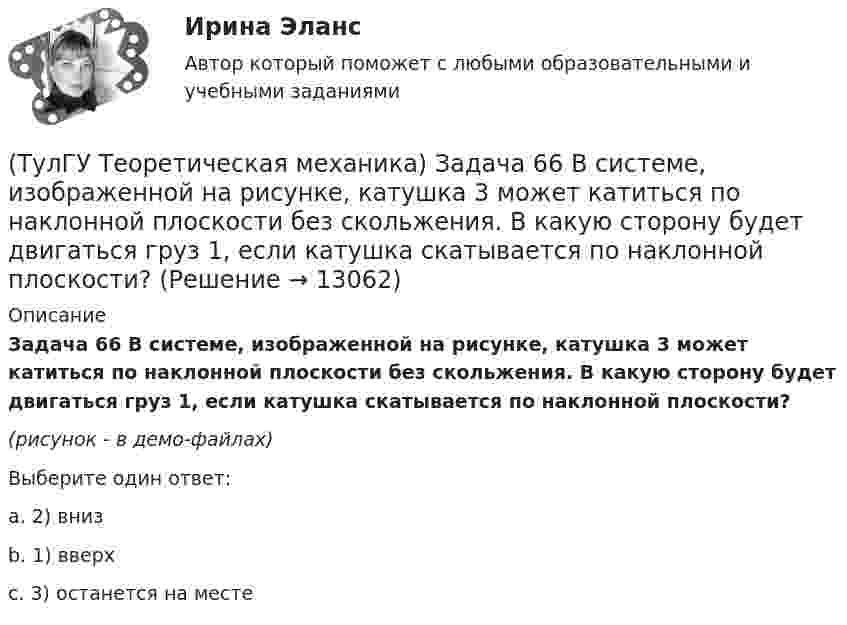     
          Описание
          Задача 66 В системе, изображенной на рисунке, катушка 3 может катиться по наклонной плоскости без скольжения. В какую сторону будет двигаться груз 1, если катушка скатывается по наклонной плоскости?(рисунок - в демо-файлах)Выберите один ответ:a. 2) внизb. 1) вверхc. 3) останется на месте  
            
            
            (ТулГУ Теоретическая механика) Задача 65 В системе, изображенной на рисунке, катушка 3 может катиться по наклонной плоскость без скольжения. В какую сторону покатится катушка при опускании груза 1? (ТулГУ Теоретическая механика) Задача 66 В системе, изображенной на рисунке, катушка 3 может катиться по наклонной плоскости без скольжения. В какую сторону будет двигаться груз 1, если катушка скатывается по наклонной плоскости?(ТулГУ Теоретическая механика) Задача 68 В системе, изображенной на рисунке, катушка 3 может катиться по наклонной плоскости без скольжения. Малый радиус катушки вдвое меньше большого. Какая скорость больше по величине: скорость груза 1 или скорость(ТулГУ Теоретическая механика) Задача 6 Кривошип ОА, вращающийся с постоянной угловой скоростью вокруг оси О, приводит в движение ползун В с помощью шатуна АВ. Точка А - полюс. Многоугольник ускорений, построенный для точки В, приведён на рисунке.(ТулГУ Теоретическая механика)  Задача 6 Сформируйте условия равновесия сил (F1,F2,...,Fn) , расположенных в плоскости zOx.(ТулГУ Теоретическая механика) Задача 6 Укажите корректное продолжение: Условия равновесия деформируемого тела некоторой формы и размеров, находящегося под действием некоторой системы сил, являются ...(ТулГУ Теоретическая механика) Задача 7. В кривошипно-шатунном механизме кривошип ОА, вращающийся вокруг неподвижной оси О, передаёт движение с помощью шатуна АВ ползуну В, перемещающемуся по прямолинейным направляющим. Разложите (ТулГУ Теоретическая механика) Задача 55 Определить знак угловой скорости звена АВ в положении механизма, изображённом на рисунке. Звено ОА вращается в направлении, указанном стрелкой, равномерно. Угол между звеном ОА и звеном АВ равен 90о. (ТулГУ Теоретическая механика) Задача 56. Точка М движется согласно уравнениям x = x(t), y = y(t), z = z(t) относительно системы отсчёта Oxyz , которая известным образом движется относительно неподвижной системы отсчёта O1x1 y1z1. Укажите формулы(ТулГУ Теоретическая механика) Задача 58. Точка М движется относительно системы отсчёта Oxyz, которая известным образом движется относительно неподвижной системы отсчёта O1x1 y1z1. В каких из приведённых в списке ответов случаев кориолисово ускорение(ТулГУ Теоретическая механика) Задача 59. На представленных рисунках точка М движется относительно тела А, которое также совершает определенное движение. В каких случаях ускорение Кориолиса точки М равно нулю?(ТулГУ Теоретическая механика) Задача 5 Пусть (F₁,F₂,...,Fₙ)  - система сил, расположенных в плоскости Oxy параллельно оси Oy. Можно ли утверждать, что данная система сил является уравновешенной, если ∑MA(Fi) = 0, ∑MB(Fi) = 0, где А и В -(ТулГУ Теоретическая механика) Задача 60 Определить знак угловой скорости звена АВ относительно звена ОА в положении механизма, изображённом на рисунке. Звено ОА вращается в направлении, указанном стрелкой, замедленно. Угол между звеном ОА и звеном(ТулГУ Теоретическая механика) Задача 61 В системе, изображенной на рисунке, катушка 3 может катиться по наклонной плоскости без скольжения. В какую сторону покатится катушка при опускании груза 1?