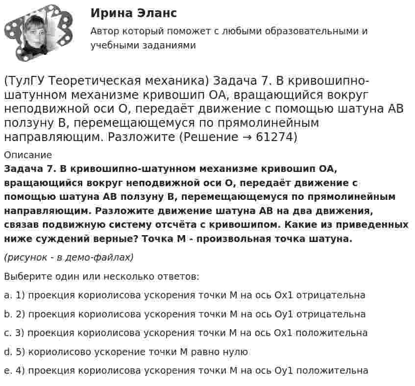     
            Описание
            Задача 7. В кривошипно-шатунном механизме кривошип ОА, вращающийся вокруг неподвижной оси О, передаёт движение с помощью шатуна АВ ползуну В, перемещающемуся по прямолинейным направляющим. Разложите движение шатуна АВ на два движения, связав подвижную систему отсчёта с кривошипом. Какие из приведенных ниже суждений верные? Точка М - произвольная точка шатуна.(рисунок - в демо-файлах)Выберите один или несколько ответов:a. 1) проекция кориолисова ускорения точки М на ось Oх1 отрицательнаb. 2) проекция кориолисова ускорения точки М на ось Oу1 отрицательнаc. 3) проекция кориолисова ускорения точки М на ось Oх1 положительнаd. 5) кориолисово ускорение точки М равно нулюe. 4) проекция кориолисова ускорения точки М на ось Oy1 положительна   
            
            
            (ТулГУ Теоретическая механика) Задача 6 Укажите корректное продолжение: Условия равновесия деформируемого тела некоторой формы и размеров, находящегося под действием некоторой системы сил, являются ...(ТулГУ Теоретическая механика) Задача 7. В кривошипно-шатунном механизме кривошип ОА, вращающийся вокруг неподвижной оси О, передаёт движение с помощью шатуна АВ ползуну В, перемещающемуся по прямолинейным направляющим. Разложите (ТулГУ Теоретическая механика) Задача 8 Система сил (F₁,F₂,...,Fₙ), параллельных оси Oz, такова, что ∑Fiz ≠ 0.Можно ли уравновесить эту систему сил:(ТулГУ Теоретическая механика) Задача 9 Конус 1 катится без скольжения по неподвижной плоскости 2 так, что его вершина О остаётся неподвижной. Сколько степеней свободы имеет конус(ТулГУ Теоретическая механика) Задача 9 Силовой многоугольник, построенный из сходящихся сил (F1,F2,F3), изображён на рисунке. Является ли данная система сил уравновешенной?(ТулГУ Теоретическая механика) Задача 9Является ли система внутренних сил в абсолютно твёрдом теле уравновешенной? (ТулГУ Теоретическая механика) Зубчатые колеса 1, 2, 3и 4, находящиеся в зацеплении, имеют неподвижные оси вращения. Радиусы колёс удовлетворяют соотношению: R1 > R2> R3> R4. Расположить точки A, B, Cи Dв порядке убывания величин их(ТулГУ Теоретическая механика) Задача 60 Определить знак угловой скорости звена АВ относительно звена ОА в положении механизма, изображённом на рисунке. Звено ОА вращается в направлении, указанном стрелкой, замедленно. Угол между звеном ОА и звеном(ТулГУ Теоретическая механика) Задача 61 В системе, изображенной на рисунке, катушка 3 может катиться по наклонной плоскости без скольжения. В какую сторону покатится катушка при опускании груза 1?(ТулГУ Теоретическая механика) Задача 64 В системе, изображенной на рисунке, катушка 3 может катиться по наклонной плоскости без скольжения. Какая скорость больше по величине: скорость груза 1 или скорость центра катушки?(ТулГУ Теоретическая механика) Задача 65 В системе, изображенной на рисунке, катушка 3 может катиться по наклонной плоскость без скольжения. В какую сторону покатится катушка при опускании груза 1? (ТулГУ Теоретическая механика) Задача 66 В системе, изображенной на рисунке, катушка 3 может катиться по наклонной плоскости без скольжения. В какую сторону будет двигаться груз 1, если катушка скатывается по наклонной плоскости?(ТулГУ Теоретическая механика) Задача 68 В системе, изображенной на рисунке, катушка 3 может катиться по наклонной плоскости без скольжения. Малый радиус катушки вдвое меньше большого. Какая скорость больше по величине: скорость груза 1 или скорость(ТулГУ Теоретическая механика) Задача 6 Кривошип ОА, вращающийся с постоянной угловой скоростью вокруг оси О, приводит в движение ползун В с помощью шатуна АВ. Точка А - полюс. Многоугольник ускорений, построенный для точки В, приведён на рисунке.