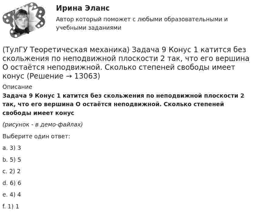     
          Описание
          Задача 9 Конус 1 катится без скольжения по неподвижной плоскости 2 так, что его вершина О остаётся неподвижной. Сколько степеней свободы имеет конус(рисунок - в демо-файлах)Выберите один ответ:a. 3) 3b. 5) 5c. 2) 2d. 6) 6e. 4) 4f. 1) 1  
            
            
            (ТулГУ Теоретическая механика) Задача 8 Система сил (F₁,F₂,...,Fₙ), параллельных оси Oz, такова, что ∑Fiz ≠ 0.Можно ли уравновесить эту систему сил:(ТулГУ Теоретическая механика) Задача 9 Конус 1 катится без скольжения по неподвижной плоскости 2 так, что его вершина О остаётся неподвижной. Сколько степеней свободы имеет конус(ТулГУ Теоретическая механика) Задача 9 Силовой многоугольник, построенный из сходящихся сил (F1,F2,F3), изображён на рисунке. Является ли данная система сил уравновешенной?(ТулГУ Теоретическая механика) Задача 9Является ли система внутренних сил в абсолютно твёрдом теле уравновешенной? (ТулГУ Теоретическая механика) Зубчатые колеса 1, 2, 3и 4, находящиеся в зацеплении, имеют неподвижные оси вращения. Радиусы колёс удовлетворяют соотношению: R1 > R2> R3> R4. Расположить точки A, B, Cи Dв порядке убывания величин их(ТулГУ Теоретическая механика) Известно, что положение свободного твёрдого тела будет вполне определено, если задать координаты трёх его точек A, B иС, не лежащих на одной прямой. Сколько среди этих координат независимых величин?💯 ТулГУ Теоретическая механика > Итоговый тест (часть 1 статика, кинематика) (правильные ответы на тест)(ТулГУ Теоретическая механика) Задача 64 В системе, изображенной на рисунке, катушка 3 может катиться по наклонной плоскости без скольжения. Какая скорость больше по величине: скорость груза 1 или скорость центра катушки?(ТулГУ Теоретическая механика) Задача 65 В системе, изображенной на рисунке, катушка 3 может катиться по наклонной плоскость без скольжения. В какую сторону покатится катушка при опускании груза 1? (ТулГУ Теоретическая механика) Задача 66 В системе, изображенной на рисунке, катушка 3 может катиться по наклонной плоскости без скольжения. В какую сторону будет двигаться груз 1, если катушка скатывается по наклонной плоскости?(ТулГУ Теоретическая механика) Задача 68 В системе, изображенной на рисунке, катушка 3 может катиться по наклонной плоскости без скольжения. Малый радиус катушки вдвое меньше большого. Какая скорость больше по величине: скорость груза 1 или скорость(ТулГУ Теоретическая механика) Задача 6 Кривошип ОА, вращающийся с постоянной угловой скоростью вокруг оси О, приводит в движение ползун В с помощью шатуна АВ. Точка А - полюс. Многоугольник ускорений, построенный для точки В, приведён на рисунке.(ТулГУ Теоретическая механика)  Задача 6 Сформируйте условия равновесия сил (F1,F2,...,Fn) , расположенных в плоскости zOx.(ТулГУ Теоретическая механика) Задача 6 Укажите корректное продолжение: Условия равновесия деформируемого тела некоторой формы и размеров, находящегося под действием некоторой системы сил, являются ...