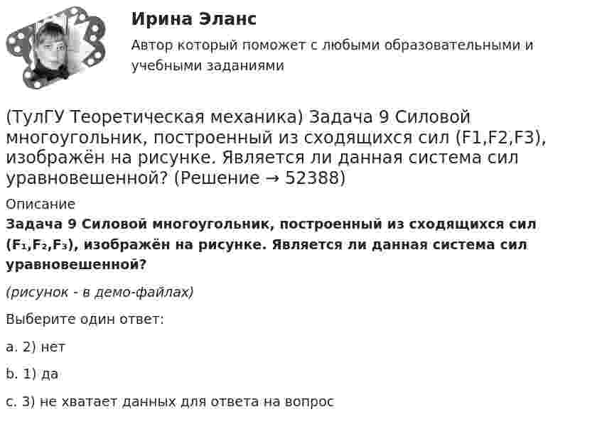     
            Описание
            Задача 9 Силовой многоугольник, построенный из сходящихся сил (F₁,F₂,F₃), изображён на рисунке. Является ли данная система сил уравновешенной?(рисунок - в демо-файлах)Выберите один ответ:a. 2) нетb. 1) даc. 3) не хватает данных для ответа на вопрос  
            
            
            (ТулГУ Теоретическая механика) Задача 9 Конус 1 катится без скольжения по неподвижной плоскости 2 так, что его вершина О остаётся неподвижной. Сколько степеней свободы имеет конус(ТулГУ Теоретическая механика) Задача 9 Силовой многоугольник, построенный из сходящихся сил (F1,F2,F3), изображён на рисунке. Является ли данная система сил уравновешенной?(ТулГУ Теоретическая механика) Задача 9Является ли система внутренних сил в абсолютно твёрдом теле уравновешенной? (ТулГУ Теоретическая механика) Зубчатые колеса 1, 2, 3и 4, находящиеся в зацеплении, имеют неподвижные оси вращения. Радиусы колёс удовлетворяют соотношению: R1 > R2> R3> R4. Расположить точки A, B, Cи Dв порядке убывания величин их(ТулГУ Теоретическая механика) Известно, что положение свободного твёрдого тела будет вполне определено, если задать координаты трёх его точек A, B иС, не лежащих на одной прямой. Сколько среди этих координат независимых величин?💯 ТулГУ Теоретическая механика > Итоговый тест (часть 1 статика, кинематика) (правильные ответы на тест)💯 ТулГУ Теоретическая механика > Итоговый тест (часть 2 динамика) (правильные ответы на тест)(ТулГУ Теоретическая механика) Задача 65 В системе, изображенной на рисунке, катушка 3 может катиться по наклонной плоскость без скольжения. В какую сторону покатится катушка при опускании груза 1? (ТулГУ Теоретическая механика) Задача 66 В системе, изображенной на рисунке, катушка 3 может катиться по наклонной плоскости без скольжения. В какую сторону будет двигаться груз 1, если катушка скатывается по наклонной плоскости?(ТулГУ Теоретическая механика) Задача 68 В системе, изображенной на рисунке, катушка 3 может катиться по наклонной плоскости без скольжения. Малый радиус катушки вдвое меньше большого. Какая скорость больше по величине: скорость груза 1 или скорость(ТулГУ Теоретическая механика) Задача 6 Кривошип ОА, вращающийся с постоянной угловой скоростью вокруг оси О, приводит в движение ползун В с помощью шатуна АВ. Точка А - полюс. Многоугольник ускорений, построенный для точки В, приведён на рисунке.(ТулГУ Теоретическая механика)  Задача 6 Сформируйте условия равновесия сил (F1,F2,...,Fn) , расположенных в плоскости zOx.(ТулГУ Теоретическая механика) Задача 6 Укажите корректное продолжение: Условия равновесия деформируемого тела некоторой формы и размеров, находящегося под действием некоторой системы сил, являются ...(ТулГУ Теоретическая механика) Задача 7. В кривошипно-шатунном механизме кривошип ОА, вращающийся вокруг неподвижной оси О, передаёт движение с помощью шатуна АВ ползуну В, перемещающемуся по прямолинейным направляющим. Разложите 