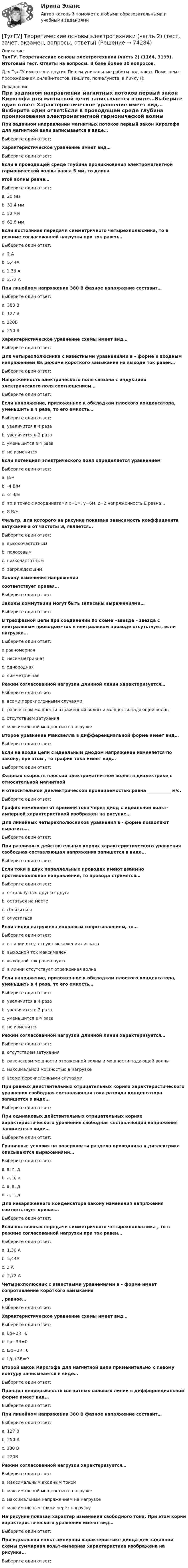      
            Описание
            ТулГУ. Теоретические основы электротехники (часть 2) (1164, 3199). Итоговый тест. Ответы на вопросы. В базе более 30 вопросов.Для ТулГУ имеются и другие  Пишем уникальные работы под заказ. Помогаем с прохождением онлайн-тестов. Пишите, пожалуйста, в личку (). 
            Оглавление
            При заданном направлении магнитных потоков первый закон Кирхгофа для магнитной цепи записывается в виде…Выберите один ответ: Характеристическое уравнение имеет вид…Выберите один ответ:Если в проводящей среде глубина проникновения электромагнитной гармонической волны равна 5 мм, то длина этой волны равна…Выберите один ответ:a. 20 ммb. 31,4 ммc. 10 ммd. 62,8 ммЕсли постоянная передачи симметричного четырехполюсника, то в режиме согласованной нагрузки при ток равен…Выберите один ответ:a. 2 Аb. 5,44Аc. 1,36 Аd. 2,72 АПри линейном напряжении 380 В фазное напряжение составит…Выберите один ответ:a. 380 Вb. 127 Вc. 220Вd. 250 ВХарактеристическое уравнение схемы имеет вид… Выберите один ответ:Для четырехполюсника с известными уравнениями в – форме и входным напряжением Вв режиме короткого замыкания на выходе ток равен…Выберите один ответ:Напряжённость электрического поля связана с индукцией электрического поля соотношением…Выберите один ответ:Если напряжение, приложенное к обкладкам плоского конденсатора, уменьшить в 4 раза, то его емкость…Выберите один ответ:a. увеличится в 4 разаb. увеличится в 2 разаc. уменьшится в 4 разаd. не изменитсяЕсли потенциал электрического поля определяется уравнением Выберите один ответ:a. В/мb. -4 В/мc. -2 В/мd. то в точке с координатами x=1м, y=6м, z=2 напряженность E равна…e. 8 В/мФильтр, для которого на рисунке показана зависимость коэффициента затухания a от частоты w, является…Выберите один ответ:a. высокочастотнымb. полосовымc. низкочастотнымd. заграждающимЗакону изменения напряжения соответствует кривая…Выберите один ответ:Законы коммутации могут быть записаны выражениями…Выберите один ответ:В трехфазной цепи при соединении по схеме «звезда – звезда с нейтральным проводом»ток в нейтральном проводе отсутствует, если нагрузка…Выберите один ответ:a.равномернаяb. несимметричнаяc. однороднаяd. симметричнаяРежим согласованной нагрузки длинной линии характеризуется…Выберите один ответ:a. всеми перечисленными случаямиb. равенством мощности отраженной волны и мощности падающей волныc. отсутствием затуханияd. максимальной мощностью в нагрузкеВторое уравнение Максвелла в дифференциальной форме имеет вид…Выберите один ответ:Если на входе цепи с идеальным диодом напряжение изменяется по закону, при этом , то график тока имеет вид…Выберите один ответ:Фазовая скорость плоской электромагнитной волны в диэлектрике с относительной магнитной и относительной диэлектрической проницаемостью равна ___________ м/с.Выберите один ответ:График изменения от времени тока через диод c идеальной вольт-амперной характеристикой изображен на рисунке…Для линейных четырехполюсников уравнения в - форме позволяют выразить…Выберите один ответ:При различных действительных корнях характеристического уравнения свободная составляющая напряжения запишется в виде…Выберите один ответ:Если токи в двух параллельных проводах имеют взаимно противоположное направление, то провода стремятся…Выберите один ответ:a. оттолкнуться друг от другаb. остаться на местеc. сблизитьсяd. опуститьсяЕсли линия нагружена волновым сопротивлением, то…Выберите один ответ:a. в линии отсутствуют искажения сигналаb. выходной ток максималенc. выходной ток равен нулюd. в линии отсутствует отраженная волнаЕсли напряжение, приложенное к обкладкам плоского конденсатора, уменьшить в 4 раза, то его емкость…Выберите один ответ:a. увеличится в 4 разаb. увеличится в 2 разаc. уменьшится в 4 разаd. не изменитсяРежим согласованной нагрузки длинной линии характеризуется…Выберите один ответ:a. отсутствием затуханияb. равенством мощности отраженной волны и мощности падающей волныc. максимальной мощностью в нагрузкеd. всеми перечисленными случаямиПри равных действительных отрицательных корнях характеристического уравнения свободная составляющая тока разряда конденсатора запишется в виде…Выберите один ответ:При одинаковых действительных отрицательных корнях характеристического уравнения свободная составляющая напряжения запишется в виде…Выберите один ответ:Граничные условия на поверхности раздела проводника и диэлектрика описываются выражениями…Выберите один ответ:a. в, г, дb. а, б, вc. а, в, дd. а, г, дДля незаряженного конденсатора закону изменения напряжения соответствует кривая…Выберите один ответ:Если постоянная передачи симметричного четырехполюсника , то в режиме согласованной нагрузки при ток равен…Выберите один ответ:a. 1,36 Аb. 5,44Аc. 2 Аd. 2,72 АЧетырехполюсник с известными уравнениями в – форме имеет сопротивление короткого замыкания , равное…Выберите один ответ:Характеристическое уравнение схемы имеет вид… Выберите один ответ:a. Lp+2R=0b. Lp+3R=0c. L/p+2R=0d. L/p+3R=0Второй закон Кирхгофа для магнитной цепи применительно к левому контуру записывается в виде…Выберите один ответ:Принцип непрерывности магнитных силовых линий в дифференциальной форме имеет вид…Выберите один ответ:При линейном напряжении 380 В фазное напряжение составит…Выберите один ответ:a. 127 Вb. 250 Вc. 380 Вd. 220ВРежим согласованной нагрузки характеризуется…Выберите один ответ:a. максимальным входным токомb. максимальной мощностью в нагрузкеc. максимальным напряжением на нагрузкеd. максимальным током через нагрузкуНа рисунке показан характер изменения свободного тока. При этом корни характеристического уравнения имеют вид…Выберите один ответ:При идеальной вольт-амперной характеристике диода для заданной схемы суммарная вольт-амперная характеристика изображена на рисунке…Выберите один ответ:  
            
            
            [ТулГУ] Теоретические основы электротехники (часть 1) (тест, зачет, экзамен, вопросы, ответы)[ТулГУ] Теоретические основы электротехники (часть 2) (тест, зачет, экзамен, вопросы, ответы)(ТулГУ Теория алгоритмов и структуры данных) Алгоритм вычисления функции F(n) задан следующими соотношениями:  F(n) = 1 при    n = 1  F(n) = 2F(n – 1) если n чётно,  F(n) = 5n + F(n – 1) если   n нечётно.  Чему равно значение функции F(64)?(ТулГУ Теория алгоритмов и структуры данных) В программе объявлены целочисленные переменные x, y, z, k. Каким будет значение переменной z после выполнения фрагмента программы: x := 25; y := 6; k := x div 2 + y * 2; if k < 10 then z := k + y else z (ТулГУ Теория алгоритмов и структуры данных) Дано вещественное число a. Найти такое наименьшее n, что 1 + 1/2 + 1/3 + ... + 1/n > a. Решить задачу при a = 5.(ТулГУ Теория алгоритмов и структуры данных) Дано четырехзначное натуральное число n. В нем зачеркнули первую слева цифру и приписали ее в конце. Найти полученное число.  был составлен алгоритм:  1. Ввести n  2. ...  3. b := n mod 1000   4. с := (ТулГУ Теория алгоритмов и структуры данных) Даны целые числа a,b,c. Проверить истинность высказывания: «Существует треугольник со сторонами a,b,c». Какой из фрагментов кода правильно реализовывает эту задачу.(ТулГУ Теоретическая механика) Условия равновесия системы параллельных сил (F₁,F₂,…,Fₙ) могут быть записаны в виде (Fi || Oz):  ∑Fiz = 0, ∑yiFiz = 0, ∑xiFiz = 0.  Что выражает собой подчёркнутое условие?(ТулГУ Теоретическая механика) Центральный удар двух шаров массами m1 = 1 кг и m2 = 2 кг происходит в тот момент времени, когда их центры располагаются на оси х. Скорости шаров до удара V1 = 2i + 3j и V2 = – i + 2k. Коэффициент восстановления k = 0,5💯 ТулГУ Теоретическая механика (часть 1 статика, кинематика) (ответы на тесты, октябрь 2022)💯 ТулГУ Теоретическая механика (часть 2 динамика) (ответы на тесты, октябрь 2022)💯 ТулГУ Теоретическая механика (часть 2 динамика) (ответы на тесты, октябрь 2022)(ТулГУ Теоретическая механика) Что происходит при совпадении частот собственных колебаний и возмущающей силы?(ТулГУ Теоретическая механика) Что происходит с амплитудой вынужденных колебаний при отсутствии сопротивления среды в случае совпадения частот свободных и вынужденных колебаний (резонанс)? 