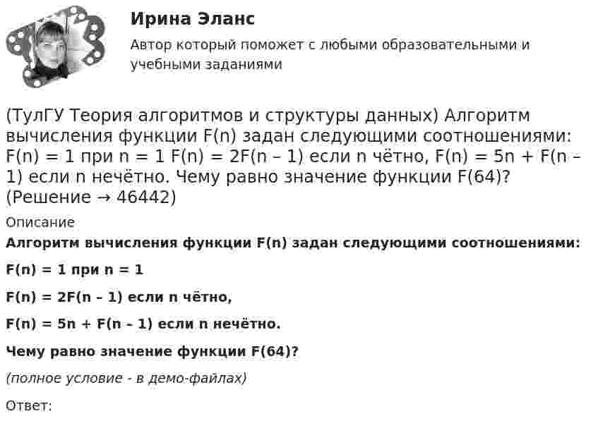     
            Описание
            Алгоритм вычисления функции F(n) задан следующими соотношениями:F(n) = 1                                 при    n = 1F(n) = 2F(n – 1)                    если   n чётно,F(n) = 5n + F(n – 1)              если   n нечётно.Чему равно значение функции F(64)?(полное условие - в демо-файлах)Ответ:  
            
            
            [ТулГУ] Теоретические основы электротехники (часть 2) (тест, зачет, экзамен, вопросы, ответы)(ТулГУ Теория алгоритмов и структуры данных) Алгоритм вычисления функции F(n) задан следующими соотношениями:  F(n) = 1 при    n = 1  F(n) = 2F(n – 1) если n чётно,  F(n) = 5n + F(n – 1) если   n нечётно.  Чему равно значение функции F(64)?(ТулГУ Теория алгоритмов и структуры данных) В программе объявлены целочисленные переменные x, y, z, k. Каким будет значение переменной z после выполнения фрагмента программы: x := 25; y := 6; k := x div 2 + y * 2; if k < 10 then z := k + y else z (ТулГУ Теория алгоритмов и структуры данных) Дано вещественное число a. Найти такое наименьшее n, что 1 + 1/2 + 1/3 + ... + 1/n > a. Решить задачу при a = 5.(ТулГУ Теория алгоритмов и структуры данных) Дано четырехзначное натуральное число n. В нем зачеркнули первую слева цифру и приписали ее в конце. Найти полученное число.  был составлен алгоритм:  1. Ввести n  2. ...  3. b := n mod 1000   4. с := (ТулГУ Теория алгоритмов и структуры данных) Даны целые числа a,b,c. Проверить истинность высказывания: «Существует треугольник со сторонами a,b,c». Какой из фрагментов кода правильно реализовывает эту задачу.(ТулГУ Теория алгоритмов и структуры данных) Задан массив X[1..N]. Определите наиболее точную оценку временной сложности алгоритма  S:=X[1]+X[N];  for k:=1 to N do   for m := 1 to 5 do      X[k]:=X[k]+S;(ТулГУ Теоретическая механика) Центральный удар двух шаров массами m1 = 1 кг и m2 = 2 кг происходит в тот момент времени, когда их центры располагаются на оси х. Скорости шаров до удара V1 = 2i + 3j и V2 = – i + 2k. Коэффициент восстановления k = 0,5💯 ТулГУ Теоретическая механика (часть 1 статика, кинематика) (ответы на тесты, октябрь 2022)💯 ТулГУ Теоретическая механика (часть 2 динамика) (ответы на тесты, октябрь 2022)💯 ТулГУ Теоретическая механика (часть 2 динамика) (ответы на тесты, октябрь 2022)(ТулГУ Теоретическая механика) Что происходит при совпадении частот собственных колебаний и возмущающей силы?(ТулГУ Теоретическая механика) Что происходит с амплитудой вынужденных колебаний при отсутствии сопротивления среды в случае совпадения частот свободных и вынужденных колебаний (резонанс)? 💯 ТулГУ Теоретические основы электротехники (ответы на тест, октябрь 2022)