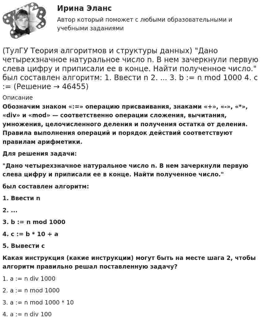      
            Описание
            Обозначим знаком «:=» операцию присваивания, знаками «+», «-», «*», «div» и «mod» — соответственно операции сложения, вычитания, умножения, целочисленного деления и получения остатка от деления. Правила выполнения операций и порядок действий соответствуют правилам арифметики.Для решения задачи:Дано четырехзначное натуральное число n. В нем зачеркнули первую слева цифру и приписали ее в конце. Найти полученное число.был составлен алгоритм:1. Ввести n2. ...3. b := n mod 1000 4. с := b * 10 + a5. Вывести с Какая инструкция (какие инструкции) могут быть на месте шага 2, чтобы алгоритм правильно решал поставленную задачу?1. a := n div 1000 2. a := n mod 1000 3. a := n mod 1000 * 10 4. a := n div 100   
            
            
            (ТулГУ Теория алгоритмов и структуры данных) Дано вещественное число a. Найти такое наименьшее n, что 1 + 1/2 + 1/3 + ... + 1/n > a. Решить задачу при a = 5.(ТулГУ Теория алгоритмов и структуры данных) Дано четырехзначное натуральное число n. В нем зачеркнули первую слева цифру и приписали ее в конце. Найти полученное число.  был составлен алгоритм:  1. Ввести n  2. ...  3. b := n mod 1000   4. с := (ТулГУ Теория алгоритмов и структуры данных) Даны целые числа a,b,c. Проверить истинность высказывания: «Существует треугольник со сторонами a,b,c». Какой из фрагментов кода правильно реализовывает эту задачу.(ТулГУ Теория алгоритмов и структуры данных) Задан массив X[1..N]. Определите наиболее точную оценку временной сложности алгоритма  S:=X[1]+X[N];  for k:=1 to N do   for m := 1 to 5 do      X[k]:=X[k]+S;(ТулГУ Теория алгоритмов и структуры данных) Из указанных фраз выберите те, которые неверно отражают свойства алгоритма:(ТулГУ Теория алгоритмов и структуры данных) Программа для некоторого исполнителя представляет собой последовательность символов «-» и «*», заключенных в угловые скобки (<>). Символ «-» означает вычитание числа 3 из текущего результата вычислений,(ТулГУ Теория алгоритмов и структуры данных) Рассматривается множество целых чисел, принадлежащих числовому отрезку [4321; 8765], которые делятся на 7 и не делятся на 3, и при этом имеют последней цифрой в десятичной записи цифру 6. Найдите💯 ТулГУ Теоретическая механика (часть 2 динамика) (ответы на тесты, октябрь 2022)(ТулГУ Теоретическая механика) Что происходит при совпадении частот собственных колебаний и возмущающей силы?(ТулГУ Теоретическая механика) Что происходит с амплитудой вынужденных колебаний при отсутствии сопротивления среды в случае совпадения частот свободных и вынужденных колебаний (резонанс)? 💯 ТулГУ Теоретические основы электротехники (ответы на тест, октябрь 2022)[ТулГУ] Теоретические основы электротехники (часть 1) (тест, зачет, экзамен, вопросы, ответы)[ТулГУ] Теоретические основы электротехники (часть 2) (тест, зачет, экзамен, вопросы, ответы)(ТулГУ Теория алгоритмов и структуры данных) Алгоритм вычисления функции F(n) задан следующими соотношениями:  F(n) = 1 при    n = 1  F(n) = 2F(n – 1) если n чётно,  F(n) = 5n + F(n – 1) если   n нечётно.  Чему равно значение функции F(64)?