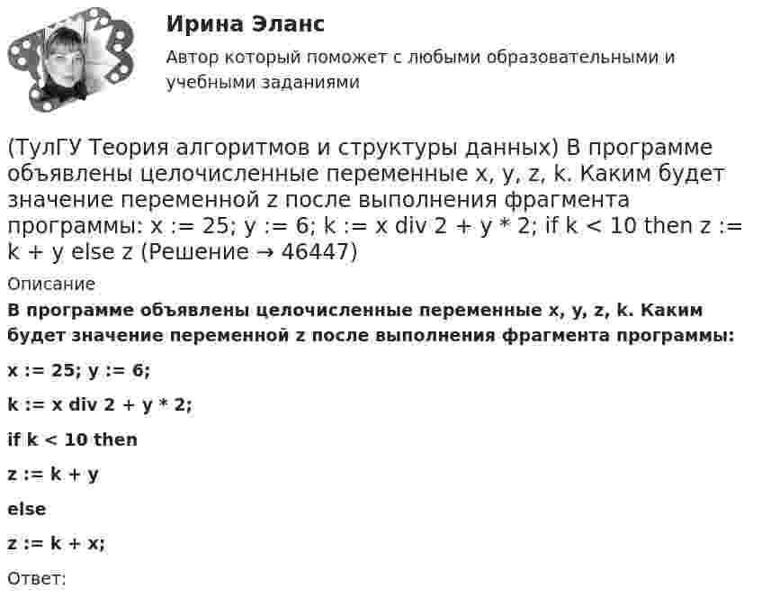      
            Описание
            В программе объявлены целочисленные переменные x, y, z, k. Каким будет значение переменной z после выполнения фрагмента программы:  x := 25; y := 6;  k := x div 2 + y * 2;  if k < 10 then     z := k + y  else     z := k + x;Ответ:  
            
            
            (ТулГУ Теория алгоритмов и структуры данных) Алгоритм вычисления функции F(n) задан следующими соотношениями:  F(n) = 1 при    n = 1  F(n) = 2F(n – 1) если n чётно,  F(n) = 5n + F(n – 1) если   n нечётно.  Чему равно значение функции F(64)?(ТулГУ Теория алгоритмов и структуры данных) В программе объявлены целочисленные переменные x, y, z, k. Каким будет значение переменной z после выполнения фрагмента программы: x := 25; y := 6; k := x div 2 + y * 2; if k < 10 then z := k + y else z (ТулГУ Теория алгоритмов и структуры данных) Дано вещественное число a. Найти такое наименьшее n, что 1 + 1/2 + 1/3 + ... + 1/n > a. Решить задачу при a = 5.(ТулГУ Теория алгоритмов и структуры данных) Дано четырехзначное натуральное число n. В нем зачеркнули первую слева цифру и приписали ее в конце. Найти полученное число.  был составлен алгоритм:  1. Ввести n  2. ...  3. b := n mod 1000   4. с := (ТулГУ Теория алгоритмов и структуры данных) Даны целые числа a,b,c. Проверить истинность высказывания: «Существует треугольник со сторонами a,b,c». Какой из фрагментов кода правильно реализовывает эту задачу.(ТулГУ Теория алгоритмов и структуры данных) Задан массив X[1..N]. Определите наиболее точную оценку временной сложности алгоритма  S:=X[1]+X[N];  for k:=1 to N do   for m := 1 to 5 do      X[k]:=X[k]+S;(ТулГУ Теория алгоритмов и структуры данных) Из указанных фраз выберите те, которые неверно отражают свойства алгоритма:💯 ТулГУ Теоретическая механика (часть 1 статика, кинематика) (ответы на тесты, октябрь 2022)💯 ТулГУ Теоретическая механика (часть 2 динамика) (ответы на тесты, октябрь 2022)💯 ТулГУ Теоретическая механика (часть 2 динамика) (ответы на тесты, октябрь 2022)(ТулГУ Теоретическая механика) Что происходит при совпадении частот собственных колебаний и возмущающей силы?(ТулГУ Теоретическая механика) Что происходит с амплитудой вынужденных колебаний при отсутствии сопротивления среды в случае совпадения частот свободных и вынужденных колебаний (резонанс)? 💯 ТулГУ Теоретические основы электротехники (ответы на тест, октябрь 2022)[ТулГУ] Теоретические основы электротехники (часть 1) (тест, зачет, экзамен, вопросы, ответы)
