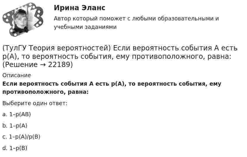      
          Описание
          Если вероятность события A есть р(A), то вероятность события, ему противоположного, равна:Выберите один ответ:a. 1–р(AВ) b. 1–р(A) c. 1–р(A)/р(В) d. 1–р(В)   
            
            
            (ТулГУ Теория вероятностей) Два стрелка стреляют по мишени. Вероятность попадания в цель у одного стрелка 0,8, у другого – 0,9. Вероятность того, что цель не будет поражена ни одной пулей, равна:(ТулГУ Теория вероятностей) Если вероятность события A есть р(A), то вероятность события, ему противоположного, равна:(ТулГУ Теория вероятностей) Если значение некоторого свойства, полученные на объектах, представляют некоторые измерения, то эти значения являются значениями… типа:(ТулГУ Теория вероятностей) Значения некоторого свойства, полученные на объектах выбранных из генеральной совокупности случайным образом, называются(ТулГУ Теория вероятностей) Какие из следующих утверждений относительно дискретной случайной величины верны?(ТулГУ Теория вероятностей) Какие из следующих утверждений относительно непрерывной случайной величины верны?(ТулГУ Теория вероятностей) Какие из формул могут использоваться для определения вероятности того, что случайная величина непрерывного типа примет значения в интервале от а до b, где f(x) – плотность распределения, F(x) - функция распределения:(ТулГУ Теория вероятностей) Вероятность невозможного события:(ТулГУ Теория вероятностей) Вероятность случайного события:(ТулГУ Теория вероятностей) В каких случаях применима формула Пуассона?(ТулГУ Теория вероятностей) В круг радиуса 10 помещен меньший круг радиуса 5. Найти вероятность того, что точка, наудачу брошенная в большой круг, попадет также и в малый круг. Предполагается, что вероятность попадания точки в круг пропорциональна (ТулГУ Теория вероятностей) Возможные значения случайной величины X таковы: x1=2, x2=5, x3=8 x₁=2, x₂=5, x₃=8. Известны вероятности: p(x1)=0,4 p(x₁)=0,4; p(x2)=0,15 p(x₂)=0,15. p(x3) p(x₃) равно:(ТулГУ Теория вероятностей) В пирамиде 5 винтовок, 3 из которых снабжены оптическим прицелом. Вероятность попадания для стрелка при выстреле из винтовки с оптическим прицелом равна 0,95, из обычной винтовки — 0,7. Стрелок наудачу берет винтовку и(ТулГУ Теория вероятностей) Вратарь парирует в среднем 0,3 всех одиннадцатиметровых штрафных ударов. Вероятность того, что он возьмет ровно 2 из 4 мячей, равна: