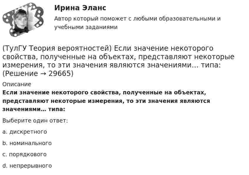      
          Описание
          Если значение некоторого свойства, полученные на объектах, представляют некоторые измерения, то эти значения являются значениями… типа:Выберите один ответ:a. дискретного b. номинального c. порядкового d. непрерывного   
            
            
            (ТулГУ Теория вероятностей) Если вероятность события A есть р(A), то вероятность события, ему противоположного, равна:(ТулГУ Теория вероятностей) Если значение некоторого свойства, полученные на объектах, представляют некоторые измерения, то эти значения являются значениями… типа:(ТулГУ Теория вероятностей) Значения некоторого свойства, полученные на объектах выбранных из генеральной совокупности случайным образом, называются(ТулГУ Теория вероятностей) Какие из следующих утверждений относительно дискретной случайной величины верны?(ТулГУ Теория вероятностей) Какие из следующих утверждений относительно непрерывной случайной величины верны?(ТулГУ Теория вероятностей) Какие из формул могут использоваться для определения вероятности того, что случайная величина непрерывного типа примет значения в интервале от а до b, где f(x) – плотность распределения, F(x) - функция распределения:(ТулГУ Теория вероятностей) Какие события называются гипотезами?(ТулГУ Теория вероятностей) Вероятность случайного события:(ТулГУ Теория вероятностей) В каких случаях применима формула Пуассона?(ТулГУ Теория вероятностей) В круг радиуса 10 помещен меньший круг радиуса 5. Найти вероятность того, что точка, наудачу брошенная в большой круг, попадет также и в малый круг. Предполагается, что вероятность попадания точки в круг пропорциональна (ТулГУ Теория вероятностей) Возможные значения случайной величины X таковы: x1=2, x2=5, x3=8 x₁=2, x₂=5, x₃=8. Известны вероятности: p(x1)=0,4 p(x₁)=0,4; p(x2)=0,15 p(x₂)=0,15. p(x3) p(x₃) равно:(ТулГУ Теория вероятностей) В пирамиде 5 винтовок, 3 из которых снабжены оптическим прицелом. Вероятность попадания для стрелка при выстреле из винтовки с оптическим прицелом равна 0,95, из обычной винтовки — 0,7. Стрелок наудачу берет винтовку и(ТулГУ Теория вероятностей) Вратарь парирует в среднем 0,3 всех одиннадцатиметровых штрафных ударов. Вероятность того, что он возьмет ровно 2 из 4 мячей, равна:(ТулГУ Теория вероятностей) В ящике в 5 раз больше красных шаров, чем черных. Вероятность p того, что вынутый наугад шар окажется красным, равна: