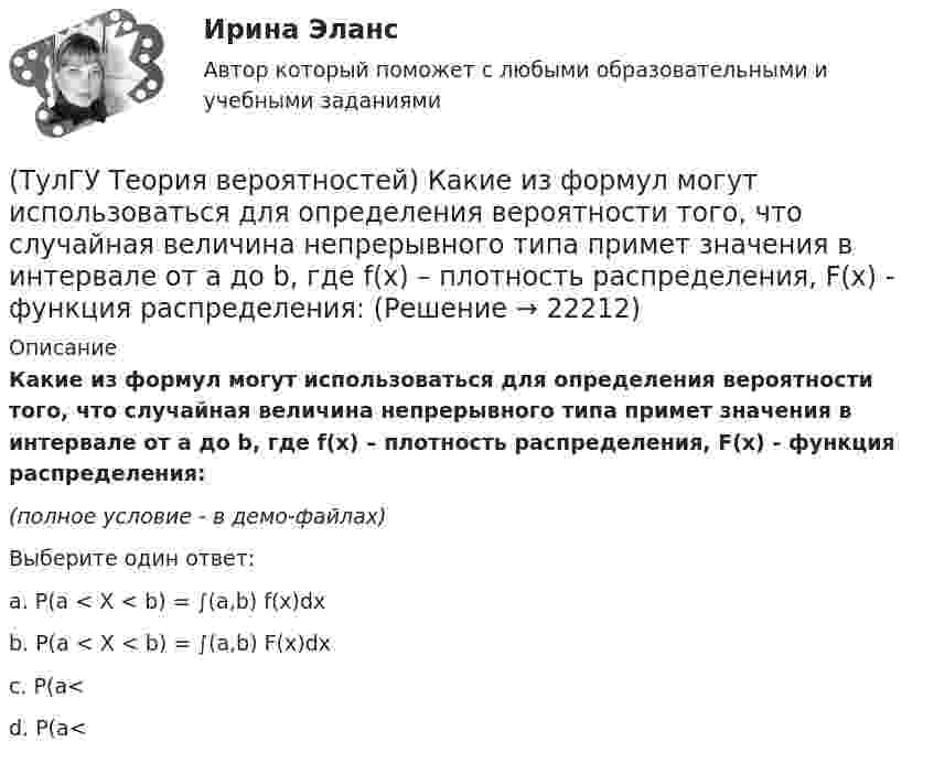     
          Описание
          Какие из формул могут использоваться для определения вероятности того, что случайная величина непрерывного типа примет значения в интервале от а до b, где f(x) – плотность распределения, F(x) - функция распределения:(полное условие - в демо-файлах)Выберите один ответ:a. P(a < X < b) = ∫(a,b) f(x)dxb. P(a < X < b) = ∫(a,b) F(x)dxc. P(a<d. P(a<  
            
            
            (ТулГУ Теория вероятностей) Какие из следующих утверждений относительно непрерывной случайной величины верны?(ТулГУ Теория вероятностей) Какие из формул могут использоваться для определения вероятности того, что случайная величина непрерывного типа примет значения в интервале от а до b, где f(x) – плотность распределения, F(x) - функция распределения:(ТулГУ Теория вероятностей) Какие события называются гипотезами?(ТулГУ Теория вероятностей) Математическое ожидание случайной величины – это:(ТулГУ Теория вероятностей) Мера остроты пика распределения случайной величины.(ТулГУ Теория вероятностей) Может ли в схеме испытаний Бернулли факт наступления события А в одном из опытов влиять на возможность его появления в остальных опытах?(ТулГУ Теория вероятностей) Наука о математических методах систематизации и использования статистических данных для научных и практических выводов.(ТулГУ Теория вероятностей) В пирамиде 5 винтовок, 3 из которых снабжены оптическим прицелом. Вероятность попадания для стрелка при выстреле из винтовки с оптическим прицелом равна 0,95, из обычной винтовки — 0,7. Стрелок наудачу берет винтовку и(ТулГУ Теория вероятностей) Вратарь парирует в среднем 0,3 всех одиннадцатиметровых штрафных ударов. Вероятность того, что он возьмет ровно 2 из 4 мячей, равна:(ТулГУ Теория вероятностей) В ящике в 5 раз больше красных шаров, чем черных. Вероятность p того, что вынутый наугад шар окажется красным, равна:(ТулГУ Теория вероятностей) Два стрелка стреляют по мишени. Вероятность попадания в цель у одного стрелка 0,8, у другого – 0,9. Вероятность того, что цель не будет поражена ни одной пулей, равна:(ТулГУ Теория вероятностей) Если вероятность события A есть р(A), то вероятность события, ему противоположного, равна:(ТулГУ Теория вероятностей) Если значение некоторого свойства, полученные на объектах, представляют некоторые измерения, то эти значения являются значениями… типа:(ТулГУ Теория вероятностей) Значения некоторого свойства, полученные на объектах выбранных из генеральной совокупности случайным образом, называются