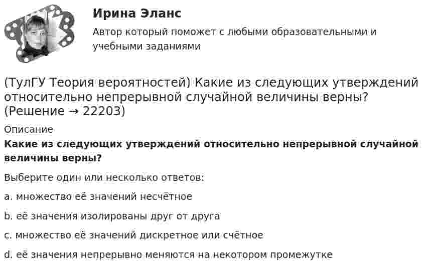      
          Описание
          Какие из следующих утверждений относительно непрерывной случайной величины верны?Выберите один или несколько ответов:a. множество её значений несчётное b. её значения изолированы друг от друга c. множество её значений дискретное или счётное d. её значения непрерывно меняются на некотором промежутке   
            
            
            (ТулГУ Теория вероятностей) Какие из следующих утверждений относительно дискретной случайной величины верны?(ТулГУ Теория вероятностей) Какие из следующих утверждений относительно непрерывной случайной величины верны?(ТулГУ Теория вероятностей) Какие из формул могут использоваться для определения вероятности того, что случайная величина непрерывного типа примет значения в интервале от а до b, где f(x) – плотность распределения, F(x) - функция распределения:(ТулГУ Теория вероятностей) Какие события называются гипотезами?(ТулГУ Теория вероятностей) Математическое ожидание случайной величины – это:(ТулГУ Теория вероятностей) Мера остроты пика распределения случайной величины.(ТулГУ Теория вероятностей) Может ли в схеме испытаний Бернулли факт наступления события А в одном из опытов влиять на возможность его появления в остальных опытах?(ТулГУ Теория вероятностей) Возможные значения случайной величины X таковы: x1=2, x2=5, x3=8 x₁=2, x₂=5, x₃=8. Известны вероятности: p(x1)=0,4 p(x₁)=0,4; p(x2)=0,15 p(x₂)=0,15. p(x3) p(x₃) равно:(ТулГУ Теория вероятностей) В пирамиде 5 винтовок, 3 из которых снабжены оптическим прицелом. Вероятность попадания для стрелка при выстреле из винтовки с оптическим прицелом равна 0,95, из обычной винтовки — 0,7. Стрелок наудачу берет винтовку и(ТулГУ Теория вероятностей) Вратарь парирует в среднем 0,3 всех одиннадцатиметровых штрафных ударов. Вероятность того, что он возьмет ровно 2 из 4 мячей, равна:(ТулГУ Теория вероятностей) В ящике в 5 раз больше красных шаров, чем черных. Вероятность p того, что вынутый наугад шар окажется красным, равна:(ТулГУ Теория вероятностей) Два стрелка стреляют по мишени. Вероятность попадания в цель у одного стрелка 0,8, у другого – 0,9. Вероятность того, что цель не будет поражена ни одной пулей, равна:(ТулГУ Теория вероятностей) Если вероятность события A есть р(A), то вероятность события, ему противоположного, равна:(ТулГУ Теория вероятностей) Если значение некоторого свойства, полученные на объектах, представляют некоторые измерения, то эти значения являются значениями… типа: