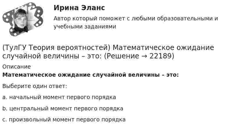      
          Описание
          Математическое ожидание случайной величины – это:Выберите один ответ:a. начальный момент первого порядка b. центральный момент первого порядка c. произвольный момент первого порядка   
            
            
            (ТулГУ Теория вероятностей) Какие события называются гипотезами?(ТулГУ Теория вероятностей) Математическое ожидание случайной величины – это:(ТулГУ Теория вероятностей) Мера остроты пика распределения случайной величины.(ТулГУ Теория вероятностей) Может ли в схеме испытаний Бернулли факт наступления события А в одном из опытов влиять на возможность его появления в остальных опытах?(ТулГУ Теория вероятностей) Наука о математических методах систематизации и использования статистических данных для научных и практических выводов.(ТулГУ Теория вероятностей) Показатель рассеивания значений случайной величины относительно её математического ожидания:(ТулГУ Теория вероятностей) По какой из формул можно определить доверительный интервал для математического ожидания при доверительной вероятности Р=1-a(ТулГУ Теория вероятностей) В ящике в 5 раз больше красных шаров, чем черных. Вероятность p того, что вынутый наугад шар окажется красным, равна:(ТулГУ Теория вероятностей) Два стрелка стреляют по мишени. Вероятность попадания в цель у одного стрелка 0,8, у другого – 0,9. Вероятность того, что цель не будет поражена ни одной пулей, равна:(ТулГУ Теория вероятностей) Если вероятность события A есть р(A), то вероятность события, ему противоположного, равна:(ТулГУ Теория вероятностей) Если значение некоторого свойства, полученные на объектах, представляют некоторые измерения, то эти значения являются значениями… типа:(ТулГУ Теория вероятностей) Значения некоторого свойства, полученные на объектах выбранных из генеральной совокупности случайным образом, называются(ТулГУ Теория вероятностей) Какие из следующих утверждений относительно дискретной случайной величины верны?(ТулГУ Теория вероятностей) Какие из следующих утверждений относительно непрерывной случайной величины верны?