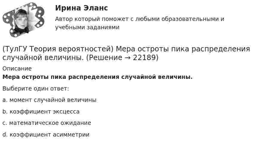      
          Описание
          Мера остроты пика распределения случайной величины.Выберите один ответ:a. момент случайной величины b. коэффициент эксцесса c. математическое ожидание d. коэффициент асимметрии   
            
            
            (ТулГУ Теория вероятностей) Математическое ожидание случайной величины – это:(ТулГУ Теория вероятностей) Мера остроты пика распределения случайной величины.(ТулГУ Теория вероятностей) Может ли в схеме испытаний Бернулли факт наступления события А в одном из опытов влиять на возможность его появления в остальных опытах?(ТулГУ Теория вероятностей) Наука о математических методах систематизации и использования статистических данных для научных и практических выводов.(ТулГУ Теория вероятностей) Показатель рассеивания значений случайной величины относительно её математического ожидания:(ТулГУ Теория вероятностей) По какой из формул можно определить доверительный интервал для математического ожидания при доверительной вероятности Р=1-a(ТулГУ Теория вероятностей) Произведением событий А и В ( A∩B или А•В) называется:(ТулГУ Теория вероятностей) Два стрелка стреляют по мишени. Вероятность попадания в цель у одного стрелка 0,8, у другого – 0,9. Вероятность того, что цель не будет поражена ни одной пулей, равна:(ТулГУ Теория вероятностей) Если вероятность события A есть р(A), то вероятность события, ему противоположного, равна:(ТулГУ Теория вероятностей) Если значение некоторого свойства, полученные на объектах, представляют некоторые измерения, то эти значения являются значениями… типа:(ТулГУ Теория вероятностей) Значения некоторого свойства, полученные на объектах выбранных из генеральной совокупности случайным образом, называются(ТулГУ Теория вероятностей) Какие из следующих утверждений относительно дискретной случайной величины верны?(ТулГУ Теория вероятностей) Какие из следующих утверждений относительно непрерывной случайной величины верны?(ТулГУ Теория вероятностей) Какие из формул могут использоваться для определения вероятности того, что случайная величина непрерывного типа примет значения в интервале от а до b, где f(x) – плотность распределения, F(x) - функция распределения: