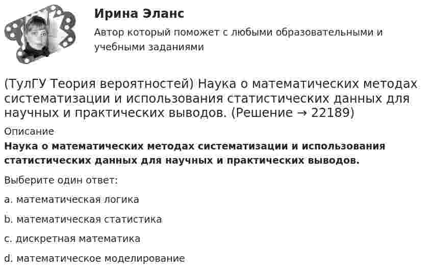      
          Описание
          Наука о математических методах систематизации и использования статистических данных для научных и практических выводов.Выберите один ответ:a. математическая логика b. математическая статистика c. дискретная математика d. математическое моделирование   
            
            
            (ТулГУ Теория вероятностей) Может ли в схеме испытаний Бернулли факт наступления события А в одном из опытов влиять на возможность его появления в остальных опытах?(ТулГУ Теория вероятностей) Наука о математических методах систематизации и использования статистических данных для научных и практических выводов.(ТулГУ Теория вероятностей) Показатель рассеивания значений случайной величины относительно её математического ожидания:(ТулГУ Теория вероятностей) По какой из формул можно определить доверительный интервал для математического ожидания при доверительной вероятности Р=1-a(ТулГУ Теория вероятностей) Произведением событий А и В ( A∩B или А•В) называется:(ТулГУ Теория вероятностей) Разностью событий А и В (обозначение А\В или А-В) называется:(ТулГУ Теория вероятностей) Случайная величина, которая может принять любое значение из заданного промежутка, называется:(ТулГУ Теория вероятностей) Если значение некоторого свойства, полученные на объектах, представляют некоторые измерения, то эти значения являются значениями… типа:(ТулГУ Теория вероятностей) Значения некоторого свойства, полученные на объектах выбранных из генеральной совокупности случайным образом, называются(ТулГУ Теория вероятностей) Какие из следующих утверждений относительно дискретной случайной величины верны?(ТулГУ Теория вероятностей) Какие из следующих утверждений относительно непрерывной случайной величины верны?(ТулГУ Теория вероятностей) Какие из формул могут использоваться для определения вероятности того, что случайная величина непрерывного типа примет значения в интервале от а до b, где f(x) – плотность распределения, F(x) - функция распределения:(ТулГУ Теория вероятностей) Какие события называются гипотезами?(ТулГУ Теория вероятностей) Математическое ожидание случайной величины – это: