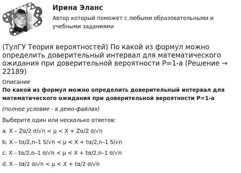     
          Описание
          По какой из формул можно определить доверительный интервал для математического ожидания при доверительной вероятности Р=1-a(полное условие - в демо-файлах)Выберите один или несколько ответов:a. X – Zα/2 σ/√n < μ < X + Zα/2 σ/√n b. X – tα/2,n–1 S/√n < μ < X + tα/2,n–1 S/√n c. X – tα/2,n–1 σ/√n < μ < X + tα/2,n–1 σ/√n d. X – tα/2 σ/√n < μ < X + tα/2 σ/√n   
            
            
            (ТулГУ Теория вероятностей) Показатель рассеивания значений случайной величины относительно её математического ожидания:(ТулГУ Теория вероятностей) По какой из формул можно определить доверительный интервал для математического ожидания при доверительной вероятности Р=1-a(ТулГУ Теория вероятностей) Произведением событий А и В ( A∩B или А•В) называется:(ТулГУ Теория вероятностей) Разностью событий А и В (обозначение А\В или А-В) называется:(ТулГУ Теория вероятностей) Случайная величина, которая может принять любое значение из заданного промежутка, называется:(ТулГУ Теория вероятностей) Случайная величина, которая принимает конечное или бесконечное счетное множество значений, называется:(ТулГУ Теория вероятностей) Событие дополнительным к событию А (обозначение А A_) называется:(ТулГУ Теория вероятностей) Какие из следующих утверждений относительно дискретной случайной величины верны?(ТулГУ Теория вероятностей) Какие из следующих утверждений относительно непрерывной случайной величины верны?(ТулГУ Теория вероятностей) Какие из формул могут использоваться для определения вероятности того, что случайная величина непрерывного типа примет значения в интервале от а до b, где f(x) – плотность распределения, F(x) - функция распределения:(ТулГУ Теория вероятностей) Какие события называются гипотезами?(ТулГУ Теория вероятностей) Математическое ожидание случайной величины – это:(ТулГУ Теория вероятностей) Мера остроты пика распределения случайной величины.(ТулГУ Теория вероятностей) Может ли в схеме испытаний Бернулли факт наступления события А в одном из опытов влиять на возможность его появления в остальных опытах?