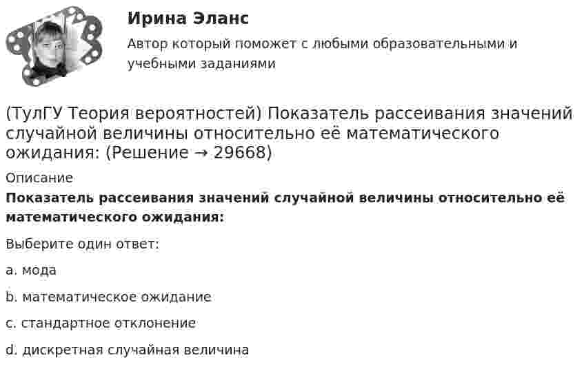      
          Описание
          Показатель рассеивания значений случайной величины относительно её математического ожидания:Выберите один ответ:a. мода b. математическое ожидание c. стандартное отклонение d. дискретная случайная величина   
            
            
            (ТулГУ Теория вероятностей) Наука о математических методах систематизации и использования статистических данных для научных и практических выводов.(ТулГУ Теория вероятностей) Показатель рассеивания значений случайной величины относительно её математического ожидания:(ТулГУ Теория вероятностей) По какой из формул можно определить доверительный интервал для математического ожидания при доверительной вероятности Р=1-a(ТулГУ Теория вероятностей) Произведением событий А и В ( A∩B или А•В) называется:(ТулГУ Теория вероятностей) Разностью событий А и В (обозначение А\В или А-В) называется:(ТулГУ Теория вероятностей) Случайная величина, которая может принять любое значение из заданного промежутка, называется:(ТулГУ Теория вероятностей) Случайная величина, которая принимает конечное или бесконечное счетное множество значений, называется:(ТулГУ Теория вероятностей) Значения некоторого свойства, полученные на объектах выбранных из генеральной совокупности случайным образом, называются(ТулГУ Теория вероятностей) Какие из следующих утверждений относительно дискретной случайной величины верны?(ТулГУ Теория вероятностей) Какие из следующих утверждений относительно непрерывной случайной величины верны?(ТулГУ Теория вероятностей) Какие из формул могут использоваться для определения вероятности того, что случайная величина непрерывного типа примет значения в интервале от а до b, где f(x) – плотность распределения, F(x) - функция распределения:(ТулГУ Теория вероятностей) Какие события называются гипотезами?(ТулГУ Теория вероятностей) Математическое ожидание случайной величины – это:(ТулГУ Теория вероятностей) Мера остроты пика распределения случайной величины.