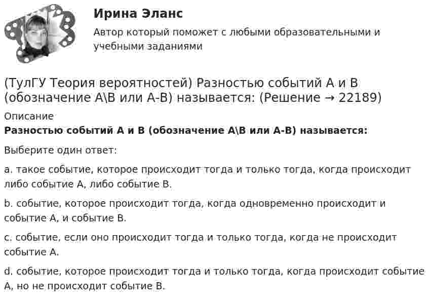      
          Описание
          Разностью событий А и В (обозначение А\В или А-В) называется:Выберите один ответ:a. такое событие, которое происходит тогда и только тогда, когда происходит либо событие А, либо событие В. b. событие, которое происходит тогда, когда одновременно происходит и событие А, и событие В. c. событие, если оно происходит тогда и только тогда, когда не происходит событие А. d. событие, которое происходит тогда и только тогда, когда происходит событие А, но не происходит событие В.   
            
            
            (ТулГУ Теория вероятностей) Произведением событий А и В ( A∩B или А•В) называется:(ТулГУ Теория вероятностей) Разностью событий А и В (обозначение А\В или А-В) называется:(ТулГУ Теория вероятностей) Случайная величина, которая может принять любое значение из заданного промежутка, называется:(ТулГУ Теория вероятностей) Случайная величина, которая принимает конечное или бесконечное счетное множество значений, называется:(ТулГУ Теория вероятностей) Событие дополнительным к событию А (обозначение А A_) называется:(ТулГУ Теория вероятностей) Суммой двух событий называется:(ТулГУ Теория вероятностей) Укажите, по какой из формул можно определить вероятность появление m успехов в n независимых испытаниях:(ТулГУ Теория вероятностей) Какие из формул могут использоваться для определения вероятности того, что случайная величина непрерывного типа примет значения в интервале от а до b, где f(x) – плотность распределения, F(x) - функция распределения:(ТулГУ Теория вероятностей) Какие события называются гипотезами?(ТулГУ Теория вероятностей) Математическое ожидание случайной величины – это:(ТулГУ Теория вероятностей) Мера остроты пика распределения случайной величины.(ТулГУ Теория вероятностей) Может ли в схеме испытаний Бернулли факт наступления события А в одном из опытов влиять на возможность его появления в остальных опытах?(ТулГУ Теория вероятностей) Наука о математических методах систематизации и использования статистических данных для научных и практических выводов.(ТулГУ Теория вероятностей) Показатель рассеивания значений случайной величины относительно её математического ожидания: