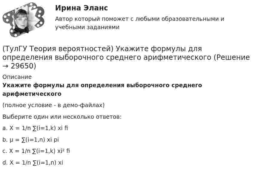     
          Описание
          Укажите формулы для определения выборочного среднего арифметического(полное условие - в демо-файлах)Выберите один или несколько ответов:a. X­ = 1/n ∑(i=1,k) xi fi b. μ = ∑(i=1,n) xi pi c. X = 1/n ∑(i=1,k) xi² fi d. X = 1/n ∑(i=1,n) xi   
            
            
            (ТулГУ Теория вероятностей) Укажите, по какой из формул можно определить вероятность появление m успехов в n независимых испытаниях:(ТулГУ Теория вероятностей) Укажите формулы для определения выборочного среднего арифметического(ТулГУ Теория вероятностей) Указать верное определение. Дисперсия случайной величины – это:(ТулГУ Теория вероятностей) Установите соответствие между формулами:(ТулГУ Теория вероятностей) Формула для вычисления среднего квадратического отклонения случайной величины:💯 ТулГУ Теория горения и взрыва (ответы на тест, октябрь 2022)(ТулГУ) Теория, согласно которой лидер в некоторых ситуациях может изменять взгляды и поведение последователей, называется теорией ______________лидерства(ТулГУ Теория вероятностей) Показатель рассеивания значений случайной величины относительно её математического ожидания:(ТулГУ Теория вероятностей) По какой из формул можно определить доверительный интервал для математического ожидания при доверительной вероятности Р=1-a(ТулГУ Теория вероятностей) Произведением событий А и В ( A∩B или А•В) называется:(ТулГУ Теория вероятностей) Разностью событий А и В (обозначение А\В или А-В) называется:(ТулГУ Теория вероятностей) Случайная величина, которая может принять любое значение из заданного промежутка, называется:(ТулГУ Теория вероятностей) Случайная величина, которая принимает конечное или бесконечное счетное множество значений, называется:(ТулГУ Теория вероятностей) Событие дополнительным к событию А (обозначение А A_) называется: