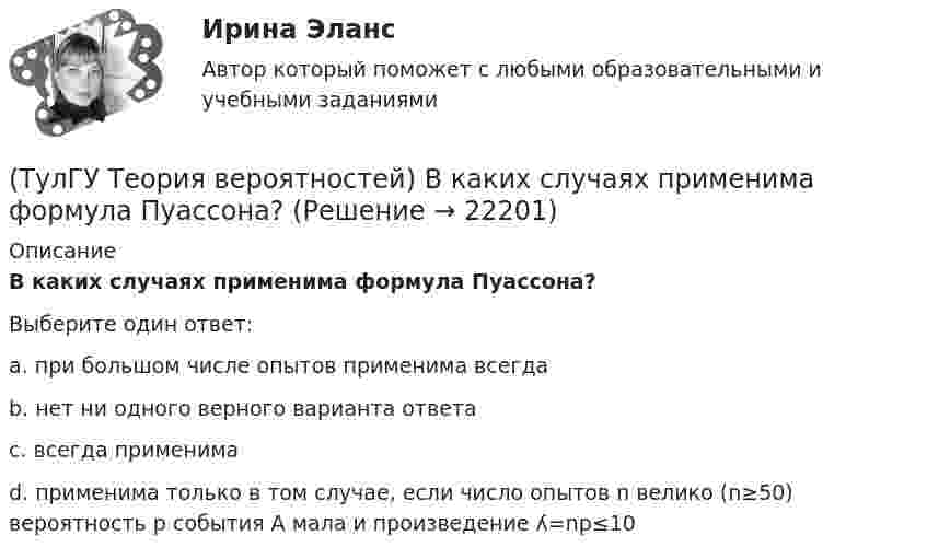      
          Описание
          В каких случаях применима формула Пуассона?Выберите один ответ:a. при большом числе опытов применима всегда b. нет ни одного верного варианта ответа c. всегда применима d. применима только в том случае, если число опытов n велико (n≥50) вероятность p события А мала и произведение ʎ=np≤10   
            
            
            (ТулГУ Теория вероятностей) Вероятность случайного события:(ТулГУ Теория вероятностей) В каких случаях применима формула Пуассона?(ТулГУ Теория вероятностей) В круг радиуса 10 помещен меньший круг радиуса 5. Найти вероятность того, что точка, наудачу брошенная в большой круг, попадет также и в малый круг. Предполагается, что вероятность попадания точки в круг пропорциональна (ТулГУ Теория вероятностей) Возможные значения случайной величины X таковы: x1=2, x2=5, x3=8 x₁=2, x₂=5, x₃=8. Известны вероятности: p(x1)=0,4 p(x₁)=0,4; p(x2)=0,15 p(x₂)=0,15. p(x3) p(x₃) равно:(ТулГУ Теория вероятностей) В пирамиде 5 винтовок, 3 из которых снабжены оптическим прицелом. Вероятность попадания для стрелка при выстреле из винтовки с оптическим прицелом равна 0,95, из обычной винтовки — 0,7. Стрелок наудачу берет винтовку и(ТулГУ Теория вероятностей) Вратарь парирует в среднем 0,3 всех одиннадцатиметровых штрафных ударов. Вероятность того, что он возьмет ровно 2 из 4 мячей, равна:(ТулГУ Теория вероятностей) В ящике в 5 раз больше красных шаров, чем черных. Вероятность p того, что вынутый наугад шар окажется красным, равна:(ТулГУ Теория алгоритмов и структуры данных) Программа для некоторого исполнителя представляет собой последовательность символов «-» и «*», заключенных в угловые скобки (<>). Символ «-» означает вычитание числа 3 из текущего результата вычислений,(ТулГУ Теория алгоритмов и структуры данных) Рассматривается множество целых чисел, принадлежащих числовому отрезку [4321; 8765], которые делятся на 7 и не делятся на 3, и при этом имеют последней цифрой в десятичной записи цифру 6. Найдите(ТулГУ Теория алгоритмов и структуры данных) У исполнителя Calc есть две команды, которым присвоены номера:    1. прибавь 1;    2. умножь на b  (b — неизвестное натуральное число; b ≥ 2).  Выполняя первую из них, Calc увеличивает число на экране на 1(ТулГУ Теория алгоритмов и структуры данных) Указать вид выражения C(x,n), которое можно получить при выводе рекуррентной формулы вида xn+1 = C(x,n) xn для вычисления ряда  ln(x+1)/(x–1) = 2 ∑(n=0,∞) 1 / (2n+1) x2n+1, |x| > 1.(ТулГУ Теория вероятностей) 20% всех мужчин и 5% всех женщин – дальтоники. Наугад выбранное лицо оказалось дальтоником. Вероятность того, что это мужчина, равна (число мужчин и женщин считается одинаковым):(ТулГУ Теория вероятностей) Вероятность выиграть в кости равна 1/6. Игрок делает 120 ставок. Чтобы сосчитать вероятность того, что число выигрышей не будет меньше 15, можно воспользоваться:(ТулГУ Теория вероятностей) Вероятность любого события всегда удовлетворяет следующему условию: