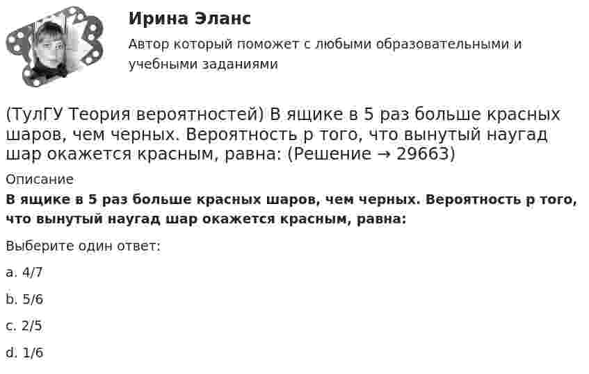      
          Описание
          В ящике в 5 раз больше красных шаров, чем черных. Вероятность p того, что вынутый наугад шар окажется красным, равна:Выберите один ответ:a. 4/7 b. 5/6 c. 2/5 d. 1/6   
            
            
            (ТулГУ Теория вероятностей) Вратарь парирует в среднем 0,3 всех одиннадцатиметровых штрафных ударов. Вероятность того, что он возьмет ровно 2 из 4 мячей, равна:(ТулГУ Теория вероятностей) В ящике в 5 раз больше красных шаров, чем черных. Вероятность p того, что вынутый наугад шар окажется красным, равна:(ТулГУ Теория вероятностей) Два стрелка стреляют по мишени. Вероятность попадания в цель у одного стрелка 0,8, у другого – 0,9. Вероятность того, что цель не будет поражена ни одной пулей, равна:(ТулГУ Теория вероятностей) Если вероятность события A есть р(A), то вероятность события, ему противоположного, равна:(ТулГУ Теория вероятностей) Если значение некоторого свойства, полученные на объектах, представляют некоторые измерения, то эти значения являются значениями… типа:(ТулГУ Теория вероятностей) Значения некоторого свойства, полученные на объектах выбранных из генеральной совокупности случайным образом, называются(ТулГУ Теория вероятностей) Какие из следующих утверждений относительно дискретной случайной величины верны?(ТулГУ Теория вероятностей) Вероятность выиграть в кости равна 1/6. Игрок делает 120 ставок. Чтобы сосчитать вероятность того, что число выигрышей не будет меньше 15, можно воспользоваться:(ТулГУ Теория вероятностей) Вероятность любого события всегда удовлетворяет следующему условию:(ТулГУ Теория вероятностей) Вероятность невозможного события:(ТулГУ Теория вероятностей) Вероятность случайного события:(ТулГУ Теория вероятностей) В каких случаях применима формула Пуассона?(ТулГУ Теория вероятностей) В круг радиуса 10 помещен меньший круг радиуса 5. Найти вероятность того, что точка, наудачу брошенная в большой круг, попадет также и в малый круг. Предполагается, что вероятность попадания точки в круг пропорциональна (ТулГУ Теория вероятностей) Возможные значения случайной величины X таковы: x1=2, x2=5, x3=8 x₁=2, x₂=5, x₃=8. Известны вероятности: p(x1)=0,4 p(x₁)=0,4; p(x2)=0,15 p(x₂)=0,15. p(x3) p(x₃) равно: