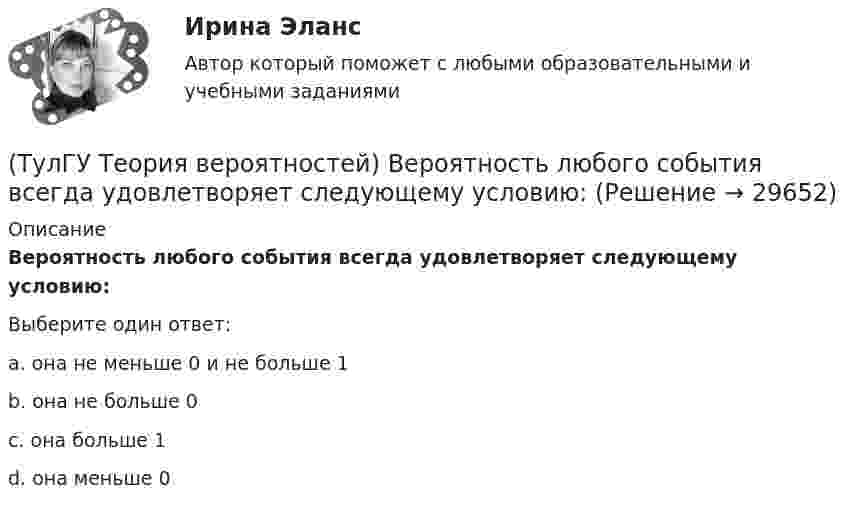      
          Описание
          Вероятность любого события всегда удовлетворяет следующему условию:Выберите один ответ:a. она не меньше 0 и не больше 1 b. она не больше 0 c. она больше 1 d. она меньше 0   
            
            
            (ТулГУ Теория вероятностей) Вероятность выиграть в кости равна 1/6. Игрок делает 120 ставок. Чтобы сосчитать вероятность того, что число выигрышей не будет меньше 15, можно воспользоваться:(ТулГУ Теория вероятностей) Вероятность любого события всегда удовлетворяет следующему условию:(ТулГУ Теория вероятностей) Вероятность невозможного события:(ТулГУ Теория вероятностей) Вероятность случайного события:(ТулГУ Теория вероятностей) В каких случаях применима формула Пуассона?(ТулГУ Теория вероятностей) В круг радиуса 10 помещен меньший круг радиуса 5. Найти вероятность того, что точка, наудачу брошенная в большой круг, попадет также и в малый круг. Предполагается, что вероятность попадания точки в круг пропорциональна (ТулГУ Теория вероятностей) Возможные значения случайной величины X таковы: x1=2, x2=5, x3=8 x₁=2, x₂=5, x₃=8. Известны вероятности: p(x1)=0,4 p(x₁)=0,4; p(x2)=0,15 p(x₂)=0,15. p(x3) p(x₃) равно:(ТулГУ Теория алгоритмов и структуры данных) Даны целые числа a,b,c. Проверить истинность высказывания: «Существует треугольник со сторонами a,b,c». Какой из фрагментов кода правильно реализовывает эту задачу.(ТулГУ Теория алгоритмов и структуры данных) Задан массив X[1..N]. Определите наиболее точную оценку временной сложности алгоритма  S:=X[1]+X[N];  for k:=1 to N do   for m := 1 to 5 do      X[k]:=X[k]+S;(ТулГУ Теория алгоритмов и структуры данных) Из указанных фраз выберите те, которые неверно отражают свойства алгоритма:(ТулГУ Теория алгоритмов и структуры данных) Программа для некоторого исполнителя представляет собой последовательность символов «-» и «*», заключенных в угловые скобки (<>). Символ «-» означает вычитание числа 3 из текущего результата вычислений,(ТулГУ Теория алгоритмов и структуры данных) Рассматривается множество целых чисел, принадлежащих числовому отрезку [4321; 8765], которые делятся на 7 и не делятся на 3, и при этом имеют последней цифрой в десятичной записи цифру 6. Найдите(ТулГУ Теория алгоритмов и структуры данных) У исполнителя Calc есть две команды, которым присвоены номера:    1. прибавь 1;    2. умножь на b  (b — неизвестное натуральное число; b ≥ 2).  Выполняя первую из них, Calc увеличивает число на экране на 1(ТулГУ Теория алгоритмов и структуры данных) Указать вид выражения C(x,n), которое можно получить при выводе рекуррентной формулы вида xn+1 = C(x,n) xn для вычисления ряда  ln(x+1)/(x–1) = 2 ∑(n=0,∞) 1 / (2n+1) x2n+1, |x| > 1.