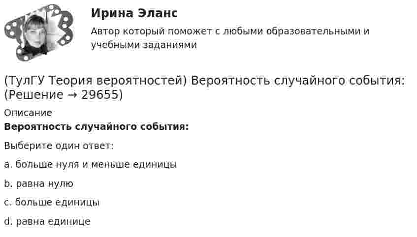      
          Описание
          Вероятность случайного события:Выберите один ответ:a. больше нуля и меньше единицы b. равна нулю c. больше единицы d. равна единице   
            
            
            (ТулГУ Теория вероятностей) Вероятность невозможного события:(ТулГУ Теория вероятностей) Вероятность случайного события:(ТулГУ Теория вероятностей) В каких случаях применима формула Пуассона?(ТулГУ Теория вероятностей) В круг радиуса 10 помещен меньший круг радиуса 5. Найти вероятность того, что точка, наудачу брошенная в большой круг, попадет также и в малый круг. Предполагается, что вероятность попадания точки в круг пропорциональна (ТулГУ Теория вероятностей) Возможные значения случайной величины X таковы: x1=2, x2=5, x3=8 x₁=2, x₂=5, x₃=8. Известны вероятности: p(x1)=0,4 p(x₁)=0,4; p(x2)=0,15 p(x₂)=0,15. p(x3) p(x₃) равно:(ТулГУ Теория вероятностей) В пирамиде 5 винтовок, 3 из которых снабжены оптическим прицелом. Вероятность попадания для стрелка при выстреле из винтовки с оптическим прицелом равна 0,95, из обычной винтовки — 0,7. Стрелок наудачу берет винтовку и(ТулГУ Теория вероятностей) Вратарь парирует в среднем 0,3 всех одиннадцатиметровых штрафных ударов. Вероятность того, что он возьмет ровно 2 из 4 мячей, равна:(ТулГУ Теория алгоритмов и структуры данных) Из указанных фраз выберите те, которые неверно отражают свойства алгоритма:(ТулГУ Теория алгоритмов и структуры данных) Программа для некоторого исполнителя представляет собой последовательность символов «-» и «*», заключенных в угловые скобки (<>). Символ «-» означает вычитание числа 3 из текущего результата вычислений,(ТулГУ Теория алгоритмов и структуры данных) Рассматривается множество целых чисел, принадлежащих числовому отрезку [4321; 8765], которые делятся на 7 и не делятся на 3, и при этом имеют последней цифрой в десятичной записи цифру 6. Найдите(ТулГУ Теория алгоритмов и структуры данных) У исполнителя Calc есть две команды, которым присвоены номера:    1. прибавь 1;    2. умножь на b  (b — неизвестное натуральное число; b ≥ 2).  Выполняя первую из них, Calc увеличивает число на экране на 1(ТулГУ Теория алгоритмов и структуры данных) Указать вид выражения C(x,n), которое можно получить при выводе рекуррентной формулы вида xn+1 = C(x,n) xn для вычисления ряда  ln(x+1)/(x–1) = 2 ∑(n=0,∞) 1 / (2n+1) x2n+1, |x| > 1.(ТулГУ Теория вероятностей) 20% всех мужчин и 5% всех женщин – дальтоники. Наугад выбранное лицо оказалось дальтоником. Вероятность того, что это мужчина, равна (число мужчин и женщин считается одинаковым):(ТулГУ Теория вероятностей) Вероятность выиграть в кости равна 1/6. Игрок делает 120 ставок. Чтобы сосчитать вероятность того, что число выигрышей не будет меньше 15, можно воспользоваться: