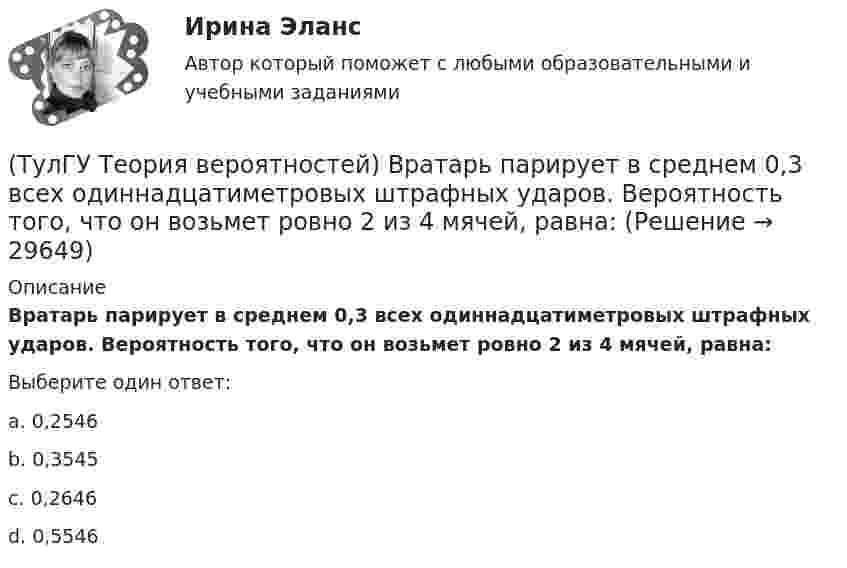     
          Описание
          Вратарь парирует в среднем 0,3 всех одиннадцатиметровых штрафных ударов. Вероятность того, что он возьмет ровно 2 из 4 мячей, равна:Выберите один ответ:a. 0,2546 b. 0,3545 c. 0,2646 d. 0,5546   
            
            
            (ТулГУ Теория вероятностей) В пирамиде 5 винтовок, 3 из которых снабжены оптическим прицелом. Вероятность попадания для стрелка при выстреле из винтовки с оптическим прицелом равна 0,95, из обычной винтовки — 0,7. Стрелок наудачу берет винтовку и(ТулГУ Теория вероятностей) Вратарь парирует в среднем 0,3 всех одиннадцатиметровых штрафных ударов. Вероятность того, что он возьмет ровно 2 из 4 мячей, равна:(ТулГУ Теория вероятностей) В ящике в 5 раз больше красных шаров, чем черных. Вероятность p того, что вынутый наугад шар окажется красным, равна:(ТулГУ Теория вероятностей) Два стрелка стреляют по мишени. Вероятность попадания в цель у одного стрелка 0,8, у другого – 0,9. Вероятность того, что цель не будет поражена ни одной пулей, равна:(ТулГУ Теория вероятностей) Если вероятность события A есть р(A), то вероятность события, ему противоположного, равна:(ТулГУ Теория вероятностей) Если значение некоторого свойства, полученные на объектах, представляют некоторые измерения, то эти значения являются значениями… типа:(ТулГУ Теория вероятностей) Значения некоторого свойства, полученные на объектах выбранных из генеральной совокупности случайным образом, называются(ТулГУ Теория вероятностей) 20% всех мужчин и 5% всех женщин – дальтоники. Наугад выбранное лицо оказалось дальтоником. Вероятность того, что это мужчина, равна (число мужчин и женщин считается одинаковым):(ТулГУ Теория вероятностей) Вероятность выиграть в кости равна 1/6. Игрок делает 120 ставок. Чтобы сосчитать вероятность того, что число выигрышей не будет меньше 15, можно воспользоваться:(ТулГУ Теория вероятностей) Вероятность любого события всегда удовлетворяет следующему условию:(ТулГУ Теория вероятностей) Вероятность невозможного события:(ТулГУ Теория вероятностей) Вероятность случайного события:(ТулГУ Теория вероятностей) В каких случаях применима формула Пуассона?(ТулГУ Теория вероятностей) В круг радиуса 10 помещен меньший круг радиуса 5. Найти вероятность того, что точка, наудачу брошенная в большой круг, попадет также и в малый круг. Предполагается, что вероятность попадания точки в круг пропорциональна 