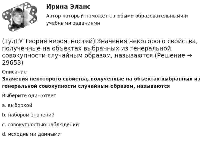      
          Описание
          Значения некоторого свойства, полученные на объектах выбранных из генеральной совокупности случайным образом, называютсяВыберите один ответ:a. выборкой b. набором значений c. совокупностью наблюдений d. исходными данными   
            
            
            (ТулГУ Теория вероятностей) Если значение некоторого свойства, полученные на объектах, представляют некоторые измерения, то эти значения являются значениями… типа:(ТулГУ Теория вероятностей) Значения некоторого свойства, полученные на объектах выбранных из генеральной совокупности случайным образом, называются(ТулГУ Теория вероятностей) Какие из следующих утверждений относительно дискретной случайной величины верны?(ТулГУ Теория вероятностей) Какие из следующих утверждений относительно непрерывной случайной величины верны?(ТулГУ Теория вероятностей) Какие из формул могут использоваться для определения вероятности того, что случайная величина непрерывного типа примет значения в интервале от а до b, где f(x) – плотность распределения, F(x) - функция распределения:(ТулГУ Теория вероятностей) Какие события называются гипотезами?(ТулГУ Теория вероятностей) Математическое ожидание случайной величины – это:(ТулГУ Теория вероятностей) В каких случаях применима формула Пуассона?(ТулГУ Теория вероятностей) В круг радиуса 10 помещен меньший круг радиуса 5. Найти вероятность того, что точка, наудачу брошенная в большой круг, попадет также и в малый круг. Предполагается, что вероятность попадания точки в круг пропорциональна (ТулГУ Теория вероятностей) Возможные значения случайной величины X таковы: x1=2, x2=5, x3=8 x₁=2, x₂=5, x₃=8. Известны вероятности: p(x1)=0,4 p(x₁)=0,4; p(x2)=0,15 p(x₂)=0,15. p(x3) p(x₃) равно:(ТулГУ Теория вероятностей) В пирамиде 5 винтовок, 3 из которых снабжены оптическим прицелом. Вероятность попадания для стрелка при выстреле из винтовки с оптическим прицелом равна 0,95, из обычной винтовки — 0,7. Стрелок наудачу берет винтовку и(ТулГУ Теория вероятностей) Вратарь парирует в среднем 0,3 всех одиннадцатиметровых штрафных ударов. Вероятность того, что он возьмет ровно 2 из 4 мячей, равна:(ТулГУ Теория вероятностей) В ящике в 5 раз больше красных шаров, чем черных. Вероятность p того, что вынутый наугад шар окажется красным, равна:(ТулГУ Теория вероятностей) Два стрелка стреляют по мишени. Вероятность попадания в цель у одного стрелка 0,8, у другого – 0,9. Вероятность того, что цель не будет поражена ни одной пулей, равна: