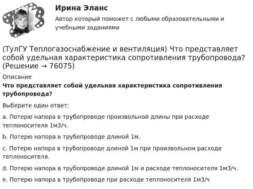      
            Описание
            Что представляет собой удельная характеристика сопротивления трубопровода?Выберите один ответ:a. Потерю напора в трубопроводе произвольной длины при расходе теплоносителя 1м3/ч. b. Потерю напора в трубопроводе длиной 1м. c. Потерю напора в трубопроводе длиной 1м при произвольном расходе теплоносителя. d. Потерю напора в трубопроводе длиной 1м и расходе теплоносителя 1м3/ч. e. Потерю напора в трубопроводе при расходе теплоносителя 1м3/ч    
            
            
            (ТулГУ Теплогазоснабжение и вентиляция) Что называется топливом.(ТулГУ Теплогазоснабжение и вентиляция) Что представляет собой удельная характеристика сопротивления трубопровода?(ТулГУ Теплогазоснабжение и вентиляция) Что происходит при изменении расчетного гидравлического режима теплоснабжения?(ТулГУ Теплогазоснабжение и вентиляция) Эксфильтрация воздуха в холодный период года происходит:(ТулГУ Теплогенерирующие установки) В каких мазутных форсунках используется кинетическая энергия струи мазута, создаваемая напором топливного насоса?(ТулГУ Теплогенерирующие установки) В какой зоне температур газов начинается образование паров серной кислоты за счет реакции(ТулГУ Теплогенерирующие установки) Возможность и направленность окислительно-восстановительной реакции определяется количественной характеристикой…💯 ТулГУ Теплогазоснабжение и вентиляция (ответы на тесты, октябрь 2022)💯 ТулГУ Теплогазоснабжение и вентиляция (ответы на тесты, январь 2023)(ТулГУ Теплогазоснабжение и вентиляция) Признаки центрального регулирования разнородной тепловой нагрузки(ТулГУ Теплогазоснабжение и вентиляция) Сопротивление теплопередачи ограждения - это величина определяемая по формуле.(ТулГУ Теплогазоснабжение и вентиляция) Термическое сопротивление ограждающей конструкции определяется ïод формуле:(ТулГУ Теплогазоснабжение и вентиляция) Централизованное горячее водоснабжением в системах с паровым теплоносителем применяется(ТулГУ Теплогазоснабжение и вентиляция) Что называется кондиционером.
