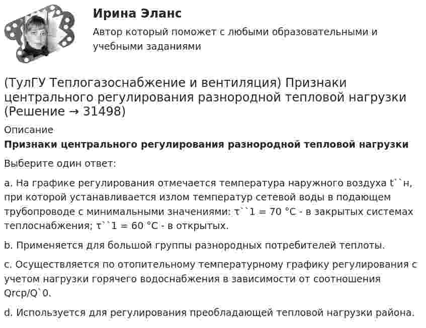     
          Описание
          Признаки центрального регулирования разнородной тепловой нагрузкиВыберите один ответ:a. На графике регулирования отмечается температура наружного воздуха t``н, при которой устанавливается излом температур сетевой воды в подающем трубопроводе с минимальными значениями: τ``1 = 70 °C - в закрытых системах теплоснабжения; τ``1 = 60 °C - в открытых. b. Применяется для большой группы разнородных потребителей теплоты. c. Осуществляется по отопительному температурному графику регулирования с учетом нагрузки горячего водоснабжения в зависимости от соотношения Qrср/Q`0. d. Используется для регулирования преобладающей тепловой нагрузки района.  
            
            
            💯 ТулГУ Теплогазоснабжение и вентиляция (ответы на тесты, январь 2023)(ТулГУ Теплогазоснабжение и вентиляция) Признаки центрального регулирования разнородной тепловой нагрузки(ТулГУ Теплогазоснабжение и вентиляция) Сопротивление теплопередачи ограждения - это величина определяемая по формуле.(ТулГУ Теплогазоснабжение и вентиляция) Термическое сопротивление ограждающей конструкции определяется ïод формуле:(ТулГУ Теплогазоснабжение и вентиляция) Централизованное горячее водоснабжением в системах с паровым теплоносителем применяется(ТулГУ Теплогазоснабжение и вентиляция) Что называется кондиционером.(ТулГУ Теплогазоснабжение и вентиляция) Что называется котлом.💯 ТулГУ Теплогазоснабжение и вентиляция > Защита лабораторной работы №1 (правильные ответы на тест)💯 ТулГУ Теплогазоснабжение и вентиляция > Защита лабораторной работы №2 (правильные ответы на тест)(ТулГУ Теплогазоснабжение и вентиляция) Коэффициент теплопередачи ограждения...(ТулГУ Теплогазоснабжение и вентиляция) Назовите области применения трехтрубных закрытых водяных тепловых сетей💯 ТулГУ Теплогазоснабжение и вентиляция (ответы на тест, сентябрь 2022)💯 ТулГУ Теплогазоснабжение и вентиляция (ответы на тесты, июнь 2023)💯 ТулГУ Теплогазоснабжение и вентиляция (ответы на тесты, ноябрь 2022)