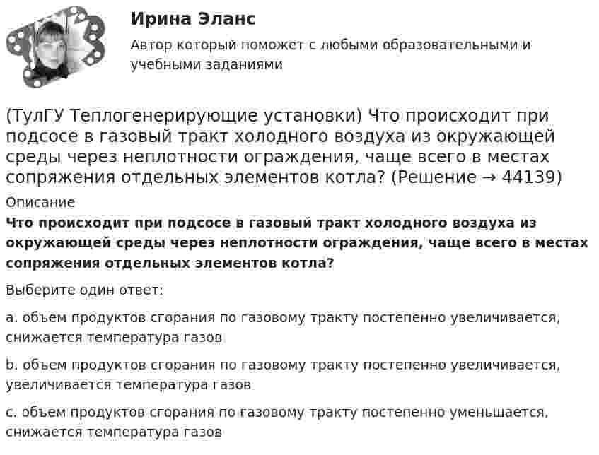      
            Описание
            Что происходит при подсосе в газовый тракт холодного воздуха из окружающей среды через неплотности ограждения, чаще всего в местах сопряжения отдельных элементов котла?Выберите один ответ:a. объем продуктов сгорания по газовому тракту постепенно увеличивается, снижается температура газов b. объем продуктов сгорания по газовому тракту постепенно увеличивается, увеличивается температура газов c. объем продуктов сгорания по газовому тракту постепенно уменьшается, снижается температура газов   
            
            
            (ТулГУ Теплогенерирующие установки) Что представляет собой вертикально-водотрубный котел?(ТулГУ Теплогенерирующие установки) Что происходит при подсосе в газовый тракт холодного воздуха из окружающей среды через неплотности ограждения, чаще всего в местах сопряжения отдельных элементов котла?(ТулГУ Теплогенерирующие установки) Что такое водородный показатель рН?(ТулГУ Тепломассообмен) Атмосферные деаэраторы работают при давлении (МПа):(ТулГУ Тепломассообмен) В деаэраторах какого типа не требуется пар(ТулГУ Тепломассообмен) В каких единицах измеряется плотность теплового потока q(ТулГУ Тепломассообмен) В каких средах невозможны одновременно теплопроводность и конвекция(ТулГУ Теплогенерирующие установки) Сколько общего тепловосприятия поверхности котла приходится на тепловосприятие конвективного экономайзера и воздухонагревателя в конвективной шахте?(ТулГУ Теплогенерирующие установки) Сколько составляет кратность циркуляции в паровых котлах с естественной циркуляцией?(ТулГУ Теплогенерирующие установки) Сколько составляет самотяга Нсам для трубы высотой 100 м?(ТулГУ Теплогенерирующие установки) Суммарное количество мазутной золы в перерасчете на ванадий, в г/с поступающей в атмосферу с дымовыми газами котла при сжигании мазута, определяется по формуле:(ТулГУ Теплогенерирующие установки) Транспорт мазута из баков-хранилищ к горелкам парового котла обеспечивается двумя группами мазутных насосов, поднимающих давление до(ТулГУ Теплогенерирующие установки) Чем характеризуется прямоточный паровой котел?(ТулГУ Теплогенерирующие установки) Что называется движущим напором естественной циркуляции