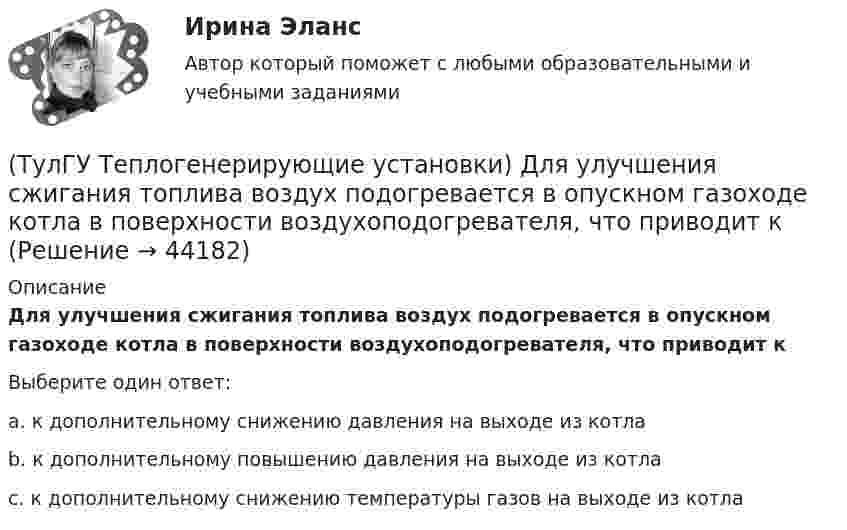      
            Описание
            Для улучшения сжигания топлива воздух подогревается в опускном газоходе котла в поверхности воздухоподогревателя, что приводит кВыберите один ответ:a. к дополнительному снижению давления на выходе из котла b. к дополнительному повышению давления на выходе из котла c. к дополнительному снижению температуры газов на выходе из котла   
            
            
            (ТулГУ Теплогенерирующие установки) Гидравлическая характеристика шлама выявляется путем отбора пробы в мерный цилиндр и…(ТулГУ Теплогенерирующие установки) Для улучшения сжигания топлива воздух подогревается в опускном газоходе котла в поверхности воздухоподогревателя, что приводит к(ТулГУ Теплогенерирующие установки) До какой температуры надо нагревать мазут, чтобы он легко стекал и расплывался до мельчайших капель в горелке?(ТулГУ Теплогенерирующие установки) За счёт чего происходит движение рабочей среды в паровом котле с естественной рециркуляцией?(ТулГУ Теплогенерирующие установки) Какая должна поддерживаться скорость восходящего потока воды в зоне осветления?(ТулГУ Теплогенерирующие установки) Какие воздухоподогреватели имеют неподвижную трубчатую поверхность нагрева, через которую непрерывно передается теплота от продуктов сгорания к нагреваемому воздуху?(ТулГУ Теплогенерирующие установки) Какие типы теплообенных поверхностей имеют современные барабанные котлы,при докритическом давлении?(ТулГУ Теплогенерирующие установки) Возможность и направленность окислительно-восстановительной реакции определяется количественной характеристикой…(ТулГУ Теплогенерирующие установки) Во сколько раз скорость рабочей среды при прямоточном принудительном движении больше , чем при естественной циркуляции?(ТулГУ Теплогенерирующие установки) В поверхностях нагрева горизонтального газохода тепловосприятие составляет ?(ТулГУ Теплогенерирующие установки) В процессе смешения с воздухом и при дальнейшем движении готовой смеси капли жидкого топлива быстро прогреваются за счет теплового излучения ядра факела и конвективного теплообмена с газовоздушной средой, какова(ТулГУ Теплогенерирующие установки) В чём состоит подготовка к сжиганию природного газа?(ТулГУ Теплогенерирующие установки) В экономайзере парового котла уходящие газы дополнительно отдают теплоту воде и удаляются из котла при 150-180℃, что приводит к(ТулГУ Теплогенерирующие установки) Где газы имеют опускное движение, а объем шахты заполнен плотными пакетами поверхностей промежуточного пароперегревателя и экономайзера?