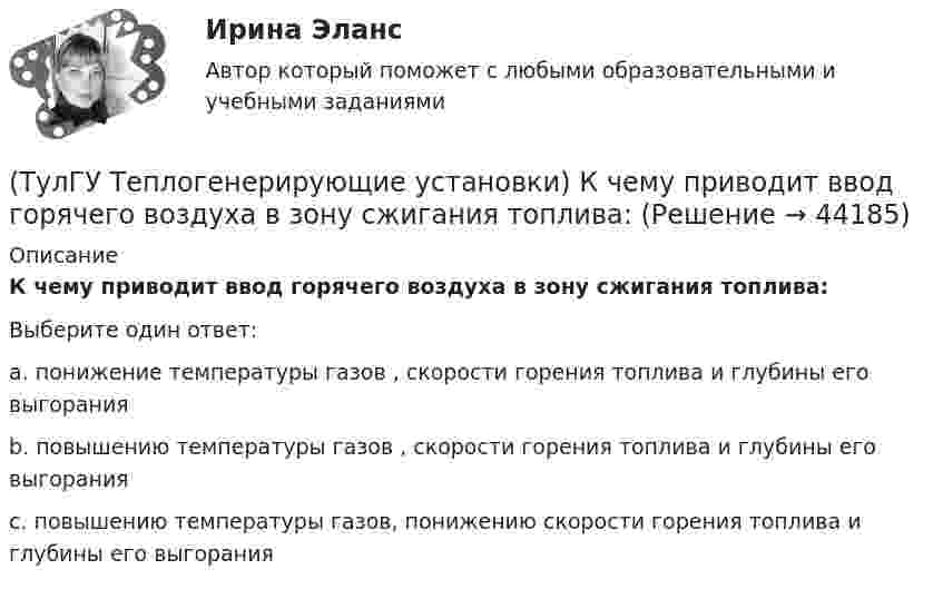      
            Описание
            К чему приводит ввод горячего воздуха в зону сжигания топлива:Выберите один ответ:a. понижение температуры газов , скорости горения топлива и глубины его выгорания b. повышению температуры газов , скорости горения топлива и глубины его выгорания c. повышению температуры газов, понижению скорости горения топлива и глубины его выгорания   
            
            
            (ТулГУ Теплогенерирующие установки) Концентрация вредных веществ в атмосферном воздухе на уровне дыхания человека, которая не оказывает на его организм прямого или косвенного воздействия, не снижает его работоспособность. Не влияет на его (ТулГУ Теплогенерирующие установки) К чему приводит ввод горячего воздуха в зону сжигания топлива:💯 ТулГУ Теплогенерирующие установки (ответы на тесты, октябрь 2022)(ТулГУ Теплогенерирующие установки) При какой температуре удаляются газы из водотрубных котлов и к чему это приводит?(ТулГУ Теплогенерирующие установки) При конструировании осветлителя учитывается, что гидравлические процессы в нем включают в себя следующее:(ТулГУ Теплогенерирующие установки) Рабочая сила органического топлива состоит из:(ТулГУ Теплогенерирующие установки) Реакция образования оксидов азота имеет место только:(ТулГУ Теплогенерирующие установки) Какие типы теплообенных поверхностей имеют современные барабанные котлы,при докритическом давлении?(ТулГУ Теплогенерирующие установки) Какое количество объемных расходов газа и воздуха требуется для обеспечения полного их смешения за короткий промежуток времени?(ТулГУ Теплогенерирующие установки) Какой вид горелок универсален и применим для любого твердого топлива, но наибольшее распространение получил при сжигании топлив с малым выходом летучих веществ(ТулГУ Теплогенерирующие установки) Какой вид котла не имеет барабана, в нем вода, а затем пароводяная смесь и пар последовательно проходят все поверхности нагрева котла, в котле нет четкой границы между экономайзером, испарительной и(ТулГУ Теплогенерирующие установки) Какой вид мембран может задержать ионы с валентностью больше 1, обеспечивая глубокое умягчение воды?(ТулГУ Теплогенерирующие установки) Какой из видов пароперегревателя представляют собой систему из большого числа вертикальных труб (14…50 шт.), образующих широкую плоскую ленту, которая имеет один гиб на 180° и состоит из опускного и подъемного(ТулГУ Теплогенерирующие установки) Какую функцию выполняют испарительные (парообразующие) поверхности в современных барабанных котлах?