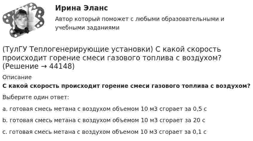      
            Описание
            С какой скорость происходит горение смеси газового топлива с воздухом?Выберите один ответ:a. готовая смесь метана с воздухом объемом 10 м3 сгорает за 0,5 с b. готовая смесь метана с воздухом объемом 10 м3 сгорает за 20 с c. готовая смесь метана с воздухом объемом 10 м3 сгорает за 0,1 с   
            
            
            (ТулГУ Теплогенерирующие установки) Реакция образования оксидов азота имеет место только:(ТулГУ Теплогенерирующие установки) С какой скорость происходит горение смеси газового топлива с воздухом?(ТулГУ Теплогенерирующие установки) Сколько в среднем составляет доля присосов воздуха, поступающего через неплотности ограждений газового тракта при давлении ниже атмосферного?(ТулГУ Теплогенерирующие установки) Сколько общего тепловосприятия поверхности котла приходится на тепловосприятие конвективного экономайзера и воздухонагревателя в конвективной шахте?(ТулГУ Теплогенерирующие установки) Сколько составляет кратность циркуляции в паровых котлах с естественной циркуляцией?(ТулГУ Теплогенерирующие установки) Сколько составляет самотяга Нсам для трубы высотой 100 м?(ТулГУ Теплогенерирующие установки) Суммарное количество мазутной золы в перерасчете на ванадий, в г/с поступающей в атмосферу с дымовыми газами котла при сжигании мазута, определяется по формуле:(ТулГУ Теплогенерирующие установки) Какую функцию выполняют испарительные (парообразующие) поверхности в современных барабанных котлах?(ТулГУ Теплогенерирующие установки) Какую функцию выполняют экономайзерные поверхности в современных барабанных котлах?(ТулГУ Теплогенерирующие установки) Концентрация вредных веществ в атмосферном воздухе на уровне дыхания человека, которая не оказывает на его организм прямого или косвенного воздействия, не снижает его работоспособность. Не влияет на его (ТулГУ Теплогенерирующие установки) К чему приводит ввод горячего воздуха в зону сжигания топлива:💯 ТулГУ Теплогенерирующие установки (ответы на тесты, октябрь 2022)(ТулГУ Теплогенерирующие установки) При какой температуре удаляются газы из водотрубных котлов и к чему это приводит?(ТулГУ Теплогенерирующие установки) При конструировании осветлителя учитывается, что гидравлические процессы в нем включают в себя следующее: