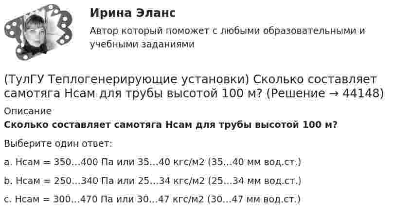      
            Описание
            Сколько составляет самотяга Нсам для трубы высотой 100 м?Выберите один ответ:a. Нсам = 350…400 Па или 35…40 кгс/м2 (35…40 мм вод.ст.) b. Нсам = 250…340 Па или 25…34 кгс/м2 (25…34 мм вод.ст.) c. Нсам = 300…470 Па или 30…47 кгс/м2 (30…47 мм вод.ст.)   
            
            
            (ТулГУ Теплогенерирующие установки) Сколько составляет кратность циркуляции в паровых котлах с естественной циркуляцией?(ТулГУ Теплогенерирующие установки) Сколько составляет самотяга Нсам для трубы высотой 100 м?(ТулГУ Теплогенерирующие установки) Суммарное количество мазутной золы в перерасчете на ванадий, в г/с поступающей в атмосферу с дымовыми газами котла при сжигании мазута, определяется по формуле:(ТулГУ Теплогенерирующие установки) Транспорт мазута из баков-хранилищ к горелкам парового котла обеспечивается двумя группами мазутных насосов, поднимающих давление до(ТулГУ Теплогенерирующие установки) Чем характеризуется прямоточный паровой котел?(ТулГУ Теплогенерирующие установки) Что называется движущим напором естественной циркуляции(ТулГУ Теплогенерирующие установки) Что не входит в конструкцию паротурбинной установки (энергоблока)?💯 ТулГУ Теплогенерирующие установки (ответы на тесты, октябрь 2022)(ТулГУ Теплогенерирующие установки) При какой температуре удаляются газы из водотрубных котлов и к чему это приводит?(ТулГУ Теплогенерирующие установки) При конструировании осветлителя учитывается, что гидравлические процессы в нем включают в себя следующее:(ТулГУ Теплогенерирующие установки) Рабочая сила органического топлива состоит из:(ТулГУ Теплогенерирующие установки) Реакция образования оксидов азота имеет место только:(ТулГУ Теплогенерирующие установки) С какой скорость происходит горение смеси газового топлива с воздухом?(ТулГУ Теплогенерирующие установки) Сколько в среднем составляет доля присосов воздуха, поступающего через неплотности ограждений газового тракта при давлении ниже атмосферного?