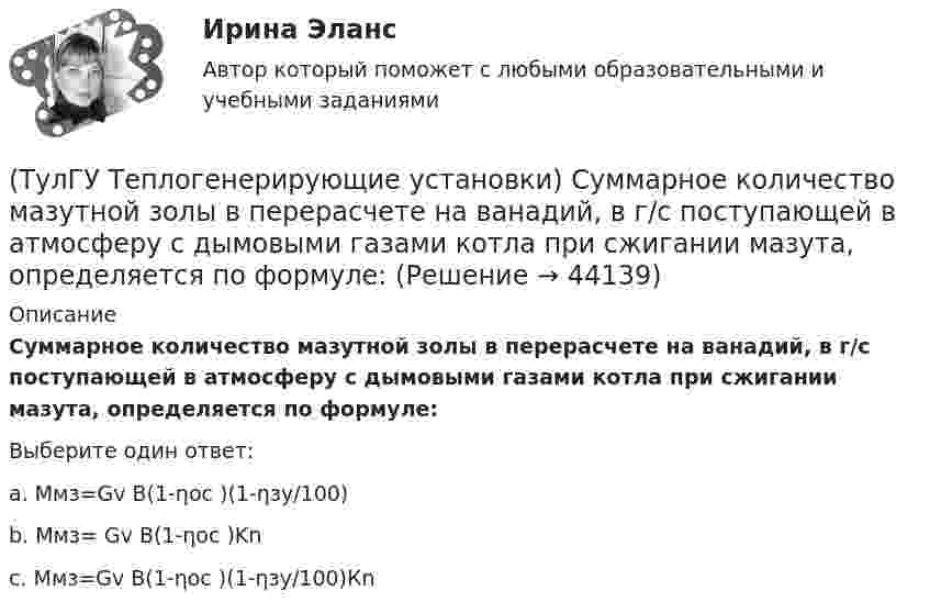      
            Описание
            Суммарное количество мазутной золы в перерасчете на ванадий, в г/с поступающей в атмосферу с дымовыми газами котла при сжигании мазута, определяется по формуле:Выберите один ответ:a. Ммз=Gv В(1-ηос )(1-ηзу/100) b. Mмз= Gv В(1-ηос )Kn c. Ммз=Gv В(1-ηос )(1-ηзу/100)Кn   
            
            
            (ТулГУ Теплогенерирующие установки) Сколько составляет самотяга Нсам для трубы высотой 100 м?(ТулГУ Теплогенерирующие установки) Суммарное количество мазутной золы в перерасчете на ванадий, в г/с поступающей в атмосферу с дымовыми газами котла при сжигании мазута, определяется по формуле:(ТулГУ Теплогенерирующие установки) Транспорт мазута из баков-хранилищ к горелкам парового котла обеспечивается двумя группами мазутных насосов, поднимающих давление до(ТулГУ Теплогенерирующие установки) Чем характеризуется прямоточный паровой котел?(ТулГУ Теплогенерирующие установки) Что называется движущим напором естественной циркуляции(ТулГУ Теплогенерирующие установки) Что не входит в конструкцию паротурбинной установки (энергоблока)?(ТулГУ Теплогенерирующие установки) Что представляет собой вертикально-водотрубный котел?(ТулГУ Теплогенерирующие установки) При какой температуре удаляются газы из водотрубных котлов и к чему это приводит?(ТулГУ Теплогенерирующие установки) При конструировании осветлителя учитывается, что гидравлические процессы в нем включают в себя следующее:(ТулГУ Теплогенерирующие установки) Рабочая сила органического топлива состоит из:(ТулГУ Теплогенерирующие установки) Реакция образования оксидов азота имеет место только:(ТулГУ Теплогенерирующие установки) С какой скорость происходит горение смеси газового топлива с воздухом?(ТулГУ Теплогенерирующие установки) Сколько в среднем составляет доля присосов воздуха, поступающего через неплотности ограждений газового тракта при давлении ниже атмосферного?(ТулГУ Теплогенерирующие установки) Сколько общего тепловосприятия поверхности котла приходится на тепловосприятие конвективного экономайзера и воздухонагревателя в конвективной шахте?