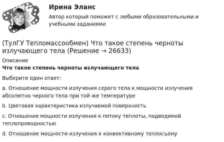      
          Описание
          Что такое степень черноты излучающего телаВыберите один ответ:a. Отношение мощности излучения серого тела к мощности излучения абсолютно черного тела при той же температуре b. Цветовая характеристика излучаемой поверхность c. Отношение мощности излучения к потоку теплоты, подводимой теплопроводностью d. Отношение мощности излучения к конвективному теплосъему   
            
            
            (ТулГУ Тепломассообмен) Течение жидкости в трубах не может быть:(ТулГУ Тепломассообмен) Что такое степень черноты излучающего тела(ТулГУ Тепломассообмен) Что является целью поверочного расчета теплообменного аппарата(ТулГУ) Термически стойкое к токам короткого замыкания сечение линии(ТулГУ Термодинамические процессы в системах ТГВ) Абсолютная влажность это(ТулГУ Термодинамические процессы в системах ТГВ) Адиабатическое дросселирование это(ТулГУ Термодинамические процессы в системах ТГВ) В каких случаях энтропия замкнутой изолированной системы возрастает(ТулГУ Тепломассообмен) Стенка имеет толщину δ, коэффициент теплопроводности λ. Чему(ТулГУ Тепломассообмен) Температура стенки tст, ее площадь F, температура жидкости tж.(ТулГУ Тепломассообмен) Теория подобия применяется для описания процесса:(ТулГУ Тепломассообмен) Тепловой поток через цилиндрическую стенку:(ТулГУ Тепломассообмен) Тепловой поток через цилиндрическую стенку:(ТулГУ Тепломассообмен) Теплообменником называют аппарат, предназначенный:(ТулГУ Тепломассообмен) Теплопередача это процесс переноса теплоты: