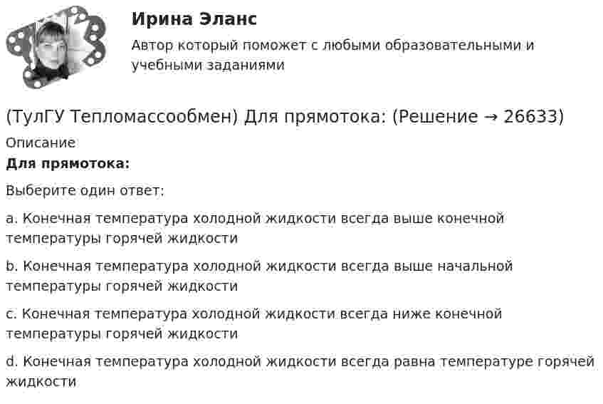      
          Описание
          Для прямотока:Выберите один ответ:a. Конечная температура холодной жидкости всегда выше конечной температуры горячей жидкости b. Конечная температура холодной жидкости всегда выше начальной температуры горячей жидкости c. Конечная температура холодной жидкости всегда ниже конечной температуры горячей жидкости d. Конечная температура холодной жидкости всегда равна температуре горячей жидкости   
            
            
            (ТулГУ Тепломассообмен) В чем заключается основное назначение деаэрационной тарелки(ТулГУ Тепломассообмен) Для прямотока:(ТулГУ Тепломассообмен) Для реализации процесса теплообмена используют:(ТулГУ Тепломассообмен) Если в теплообменнике горячая и холодная жидкости протекают:(ТулГУ Тепломассообмен) Изменение какого из факторов не влияет на эффективность теплообмена в струйном деаэраторе?(ТулГУ Тепломассообмен) Какая из схем движения теплоносителей обеспечивает максимальный средний температурный напор(ТулГУ Тепломассообмен) Как изменяется коэффициент теплопроводности газов при повышении температуры(ТулГУ Тепломассообмен) В каких средах невозможны одновременно теплопроводность и конвекция(ТулГУ Тепломассообмен) В каких теплообменных аппаратах отсутствует теплообменная поверхность(ТулГУ Тепломассообмен) В каком из отсеков конденсируется наибольшее количество пара(ТулГУ Тепломассообмен) Влияние какого фактора на теплообмен учитывается числом Грасгофа Gr(ТулГУ Тепломассообмен) В теплообменнике температура одного из теплоносителей(ТулГУ Тепломассообмен) В уравнении Ньютона-Рихмана тепловой поток:(ТулГУ Тепломассообмен) В уравнении теплопередачи тепловой поток: