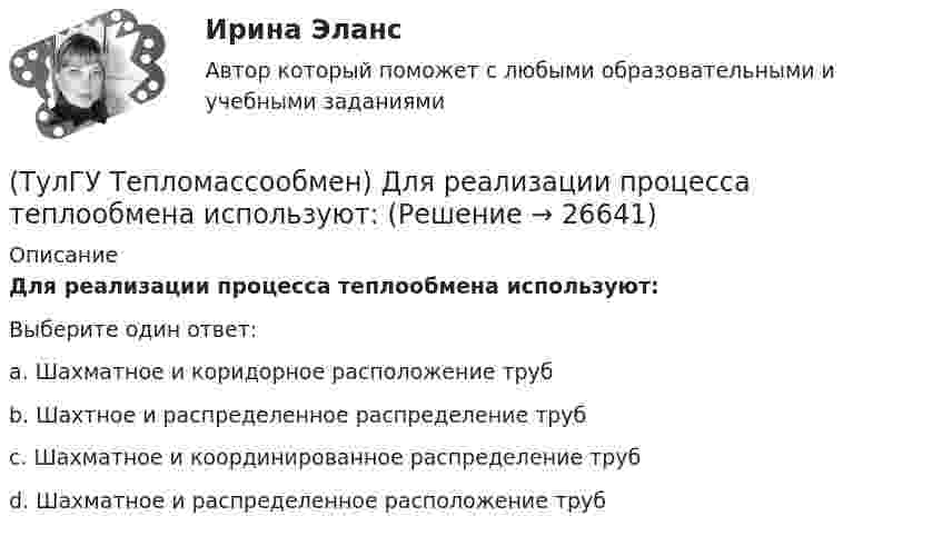      
          Описание
          Для реализации процесса теплообмена используют:Выберите один ответ:a. Шахматное и коридорное расположение труб b. Шахтное и распределенное распределение труб c. Шахматное и координированное распределение труб d. Шахматное и распределенное расположение труб   
            
            
            (ТулГУ Тепломассообмен) Для прямотока:(ТулГУ Тепломассообмен) Для реализации процесса теплообмена используют:(ТулГУ Тепломассообмен) Если в теплообменнике горячая и холодная жидкости протекают:(ТулГУ Тепломассообмен) Изменение какого из факторов не влияет на эффективность теплообмена в струйном деаэраторе?(ТулГУ Тепломассообмен) Какая из схем движения теплоносителей обеспечивает максимальный средний температурный напор(ТулГУ Тепломассообмен) Как изменяется коэффициент теплопроводности газов при повышении температуры(ТулГУ Тепломассообмен) Как изменяется коэффициент теплопроводности металлов при повышении температуры(ТулГУ Тепломассообмен) В каких теплообменных аппаратах отсутствует теплообменная поверхность(ТулГУ Тепломассообмен) В каком из отсеков конденсируется наибольшее количество пара(ТулГУ Тепломассообмен) Влияние какого фактора на теплообмен учитывается числом Грасгофа Gr(ТулГУ Тепломассообмен) В теплообменнике температура одного из теплоносителей(ТулГУ Тепломассообмен) В уравнении Ньютона-Рихмана тепловой поток:(ТулГУ Тепломассообмен) В уравнении теплопередачи тепловой поток:(ТулГУ Тепломассообмен) В уравнении теплопередачи через цилиндрическую стенку тепловой поток: