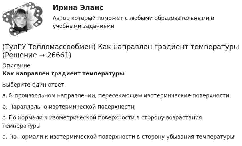      
          Описание
          Как направлен градиент температурыВыберите один ответ:a. В произвольном направлении, пересекающем изотермические поверхности. b. Параллельно изотермической поверхности c. По нормали к изометрической поверхности в сторону возрастания температуры d. По нормали к изотермической поверхности в сторону убывания температуры   
            
            
            (ТулГУ Тепломассообмен) Каким законом определяется процесс теплопроводности(ТулГУ Тепломассообмен) Как направлен градиент температуры(ТулГУ Тепломассообмен) Какое из термических сопротивлений является суммой остальных(ТулГУ Тепломассообмен) Какой величине соответствует верхний предел коэффициента теплопроводности, Вт/(мК), металлов(ТулГУ Тепломассообмен) Какой величине соответствует верхний предел коэффициента теплопроводности, Вт/(мК),теплоизоляционных материалов(ТулГУ Тепломассообмен) Какой из критериев определяет гидромеханическое подобие течений(ТулГУ Тепломассообмен) Какой из параметров в формуле N=f(L,d0 ,W0 ,Wп) зависит от уровня воды на тарелке деаэратора(ТулГУ Тепломассообмен) Изменение какого из факторов не влияет на эффективность теплообмена в струйном деаэраторе?(ТулГУ Тепломассообмен) Какая из схем движения теплоносителей обеспечивает максимальный средний температурный напор(ТулГУ Тепломассообмен) Как изменяется коэффициент теплопроводности газов при повышении температуры(ТулГУ Тепломассообмен) Как изменяется коэффициент теплопроводности металлов при повышении температуры(ТулГУ Тепломассообмен) Каким выражением определяется тепловой поток Q при теплопередаче(ТулГУ Тепломассообмен) Каким выражением определяется термическое сопротивление теплопередаче(ТулГУ Тепломассообмен) Каким выражением определяется число Био Вi
