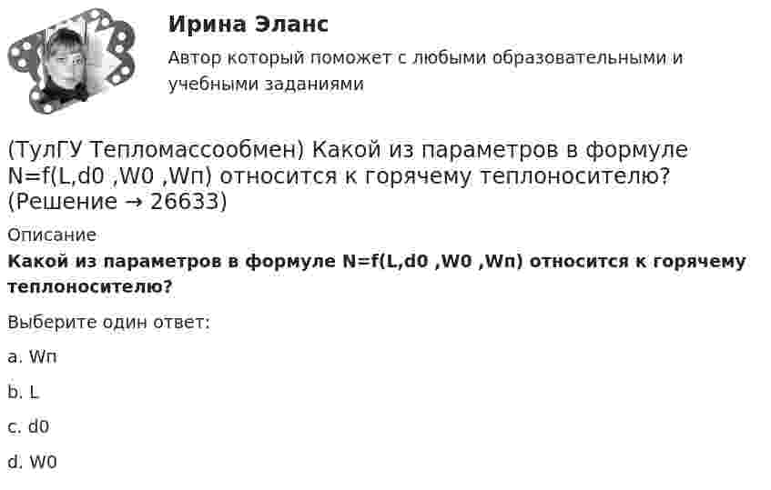      
          Описание
          Какой из параметров в формуле N=f(L,d0 ,W0 ,Wп) относится к горячему теплоносителю?Выберите один ответ:a. Wп b. L c. d0 d. W0   
            
            
            (ТулГУ Тепломассообмен) Какой из параметров в формуле N=f(L,d0 ,W0 ,Wп) определяется конструкцией тарелки деаэратора(ТулГУ Тепломассообмен) Какой из параметров в формуле N=f(L,d0 ,W0 ,Wп) относится к горячему теплоносителю?(ТулГУ Тепломассообмен) Какой из перечисленных газов отсутствует в выпаре, удаляемом из деаэратора(ТулГУ Тепломассообмен) Какой из процессов отсутствует при теплообмене стенки с капельной жидкостью(ТулГУ Тепломассообмен) Какой из растворенных газов удаляется при деаэрации(ТулГУ Тепломассообмен) Какой из теплоносителей обеспечивает больший коэффициент теплоотдачи при одинаковой скорости(ТулГУ Тепломассообмен) Какой материал из перечисленных имеет наибольший коэффициент(ТулГУ Тепломассообмен) Каким выражением определяется число Фурье Fo(ТулГУ Тепломассообмен) Каким законом определяется процесс теплопроводности(ТулГУ Тепломассообмен) Как направлен градиент температуры(ТулГУ Тепломассообмен) Какое из термических сопротивлений является суммой остальных(ТулГУ Тепломассообмен) Какой величине соответствует верхний предел коэффициента теплопроводности, Вт/(мК), металлов(ТулГУ Тепломассообмен) Какой величине соответствует верхний предел коэффициента теплопроводности, Вт/(мК),теплоизоляционных материалов(ТулГУ Тепломассообмен) Какой из критериев определяет гидромеханическое подобие течений