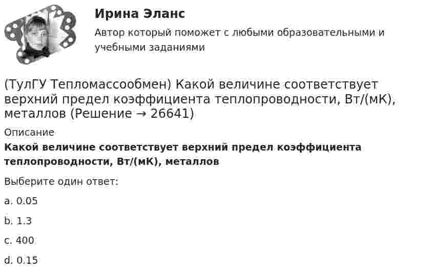      
          Описание
          Какой величине соответствует верхний предел коэффициента теплопроводности, Вт/(мК), металловВыберите один ответ:a. 0.05 b. 1.3 c. 400 d. 0.15   
            
            
            (ТулГУ Тепломассообмен) Какое из термических сопротивлений является суммой остальных(ТулГУ Тепломассообмен) Какой величине соответствует верхний предел коэффициента теплопроводности, Вт/(мК), металлов(ТулГУ Тепломассообмен) Какой величине соответствует верхний предел коэффициента теплопроводности, Вт/(мК),теплоизоляционных материалов(ТулГУ Тепломассообмен) Какой из критериев определяет гидромеханическое подобие течений(ТулГУ Тепломассообмен) Какой из параметров в формуле N=f(L,d0 ,W0 ,Wп) зависит от уровня воды на тарелке деаэратора(ТулГУ Тепломассообмен) Какой из параметров в формуле N=f(L,d0 ,W0 ,Wп) определяется конструкцией тарелки деаэратора(ТулГУ Тепломассообмен) Какой из параметров в формуле N=f(L,d0 ,W0 ,Wп) относится к горячему теплоносителю?(ТулГУ Тепломассообмен) Как изменяется коэффициент теплопроводности газов при повышении температуры(ТулГУ Тепломассообмен) Как изменяется коэффициент теплопроводности металлов при повышении температуры(ТулГУ Тепломассообмен) Каким выражением определяется тепловой поток Q при теплопередаче(ТулГУ Тепломассообмен) Каким выражением определяется термическое сопротивление теплопередаче(ТулГУ Тепломассообмен) Каким выражением определяется число Био Вi(ТулГУ Тепломассообмен) Каким выражением определяется число Фурье Fo(ТулГУ Тепломассообмен) Каким законом определяется процесс теплопроводности