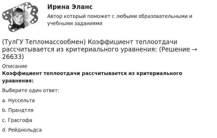      
          Описание
          Коэффициент теплоотдачи рассчитывается из критериального уравнения:Выберите один ответ:a. Нуссельта b. Прандтля c. Грасгофа d. Рейднольдса   
            
            
            (ТулГУ Тепломассообмен) Какую размерность имеет коэффициент теплопередачи К(ТулГУ Тепломассообмен) Коэффициент теплоотдачи рассчитывается из критериального уравнения:(ТулГУ Тепломассообмен) Мощность теплового потока через стенку:(ТулГУ Тепломассообмен) На какой из перечисленных факторов влияет высота отсека(ТулГУ Тепломассообмен) О режиме течения жидкости в трубах судят по критерию:(ТулГУ Тепломассообмен) По какой из формул рассчитывается число единиц теплопереноса(ТулГУ Тепломассообмен) При каких условиях возможен процесс теплопроводности в жидкостях(ТулГУ Тепломассообмен) Какой из растворенных газов удаляется при деаэрации(ТулГУ Тепломассообмен) Какой из теплоносителей обеспечивает больший коэффициент теплоотдачи при одинаковой скорости(ТулГУ Тепломассообмен) Какой материал из перечисленных имеет наибольший коэффициент(ТулГУ Тепломассообмен) Какой степени температуры T твёрдого тела пропорциональна(ТулГУ Тепломассообмен) Какой характер имеет теплообмен в теплообменных аппаратах(ТулГУ Тепломассообмен) Как соотносятся между собой степень черноты и поглощательная(ТулГУ Тепломассообмен) Какую размерность имеет коэффициент температуропроводности а